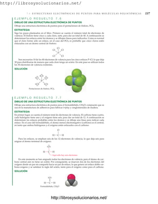 http://librosysolucionarios.net/
7.6 E S T R U C T U R A S E L E C T R Ó N I C A S D E P U N T O S P A R A M O L É C U L A S P O L I AT Ó M I C A S 237
E J E M P L O R E S U E L T O 7 . 6
DIBUJO DE UNA ESTRUCTURA ELECTRÓNICA DE PUNTOS
Dibuje una estructura electrónica de puntos para el pentacloruro de fósforo, PCl5.
ESTRATEGIA
Siga los pasos planteados en el libro. Primero se cuenta el número total de electrones de
valencia. El fósforo tiene cinco y cada cloro, siete, para dar un total de 40. A continuación se
determinan los enlaces entre los átomos y se dibujan líneas para indicarlos. Como es normal
que el cloro forme sólo un enlace, en el caso del PCl5 es probable que cinco cloros estén
enlazados con un átomo central de fósforo:
P
Cl Cl
Cl
Cl
Cl
Pentacloruro de fósforo, PCl5
P
Cl
.
.
.
. Cl
.
.
.
.
.
.
Cl
.
.
.
.
.
.
Cl
.
.
.
. Cl
.
. .
.
.
.
.
. .
.
Son necesarios 10 de los 40 electrones de valencia para los cinco enlaces P–Cl, lo que deja
30 para distribuirse de manera que cada cloro tenga un octeto. En este paso se utilizan todos
los 30 electrones de valencia existentes.
SOLUCIÓN
E J E M P L O R E S U E L T O 7 . 7
DIBUJO DE UNA ESTRUCTURA ELECTRÓNICA DE PUNTOS
Dibuje una estructura electrónica de puntos para el formaldehído, CH2O, compuesto que se
usa en la manufactura de adhesivos para fabricar triplay y conglomerados de madera.
ESTRATEGIA
En primer lugar, se cuenta el número total de electrones de valencia. El carbono tiene cuatro,
cada hidrógeno tiene uno y el oxígeno tiene seis, para dar un total de 12. A continuación se
determinan los enlaces probables entre los átomos y se dibuja una línea para indicar cada
enlace. En el caso del formaldehído, el átomo menos electronegativo (carbono) es el central,
en tanto que ambos hidrógenos y el oxígeno están enlazados con el carbono:
O
H C H
O
H C H
Aquí sólo hay seis electrones
.
.
.
.
.
.
Para los enlaces, se emplean seis de los 12 electrones de valencia, lo que deja seis para
asignar al átomo terminal de oxígeno.
En este momento se han asignado todos los electrones de valencia, pero el átomo de car-
bono central aún no tiene un octeto. Por consiguiente, se mueven dos de los electrones del
oxígeno desde un par sin compartir hacia un par de enlace, lo que genera un enlace doble car-
bono-oxígeno y se satisface la regla del octeto, tanto para el oxígeno como para el carbono.
SOLUCIÓN
O
H C H
.
.
.
.
Formaldehído, CH2O
www.FreeLibros.org
http://librosysolucionarios.net/
http://librosysolucionarios.net/
 