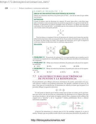 http://librosysolucionarios.net/
238 Capítulo 7 Enlaces covalentes y estructura molecular
E J E M P L O R E S U E L T O 7 . 8
DIBUJO DE UNA ESTRUCTURA ELECTRÓNICA DE PUNTOS
Dibuje una estructura electrónica de puntos para el XeF5

, uno de los iones de gas nobles
muy escasos.
ESTRATEGIA
Cuente el número total de electrones de valencia. El xenón tiene ocho y cada flúor tiene
siete, de donde se resta uno para tomar en cuenta la carga positiva, lo que da un total de 42.
Después, se determinan los enlaces probables entre los átomos y se dibuja una línea para
cada enlace. En el caso del XeF5

, es probable que los cinco átomos de flúor estén enlazados
con el xenón, átomo del quinto periodo.
Xe
F F
F
F
F
Xe
F F
F
F F
+
.
.
.
.
.
. .
.
.
.
.
.
.
.
.
.
.
.
.
.
.
.
.
.
.
.
.
.
.
.
.
.
O
O
.
.
.
.
.
.
O
.
. .
.
.
.
.
.
O
O
.
.
.
.
.
.
O
.
. .
.
.
.
.
.
¿O de este
oxígeno?
¿Movemos un par no
compartido de este
oxígeno?
⎫
⎬
⎭
O
.
.
.
.
O
.
.
O.
.
.
.
.
.
O
.
.
.
.
O
.
.
O
.
.
.
.
.
.
o bien,
Para los enlaces, se emplean 10 de los 42 electrones de valencia, por lo tanto hay que dis-
tribuir tantos electrones como sea necesario de los 32 que restan, de manera que cada uno de
los átomos de flúor tenga un octeto. Aún quedan dos electrones, por lo que se asignan al
xenón para obtener la estructura final, la cual tiene carga positiva.
SOLUCIÓN
쑺 PROBLEMA 7.9 El monóxido de carbono, CO, es un gas mortífero que se produce por la
combustión incompleta de los combustibles. Dibuje una estructura electrónica de puntos para
ese compuesto.
쑺 PROBLEMA 7.10 Dibuje una estructura electrónica de puntos para cada una de las siguien-
tes moléculas:
a) AlCl3 b) ICl3 c) XeOF4 d) HOBr
쑺 PROBLEMA 7.11 Dibuje una estructura electrónica de puntos para cada uno de los siguien-
tes iones:
a) OH
b) H3S
c) HCO3

d) ClO4

7.7 LAS ESTRUCTURAS ELECTRÓNICAS
DE PUNTOS Y LA RESONANCIA
El procedimiento para dibujar estructuras electrónicas de puntos, presentado en la sec-
ción anterior, conduce a un problema interesante. Por ejemplo, considere el ozono, O3. El
paso 1 dice que en la molécula hay 18 electrones de valencia, en tanto que los pasos 2 a 4
permiten dibujar la siguiente estructura:
En este punto se detecta que el átomo central aún no tiene un octeto, por lo que tene-
mos que mover uno de los pares no compartidos de electrones en un oxígeno para que
sea un par de enlace y dé un octeto al oxígeno central. Pero, ¿tomamos al par solitario del
oxígeno de la “derecha” o de la “izquierda”? Ambas posibilidades llevan a obtener
estructuras aceptables:
¿Cuál de las estructuras es correcta para el O3? En realidad, ninguna lo es por sí
misma. Siempre que sea posible escribir más de una estructura electrónica de puntos vá-
www.FreeLibros.org
.
http://librosysolucionarios.net/
http://librosysolucionarios.net/
 