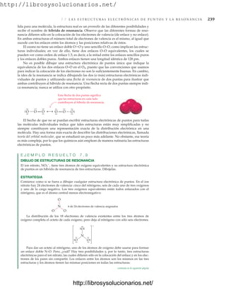 http://librosysolucionarios.net/
7.7 L A S E S T R U C T U R A S E L E C T R Ó N I C A S D E P U N T O S Y L A R E S O N A N C I A 239
lida para una molécula, la estructura real es un promedio de las diferentes posibilidades y
recibe el nombre de híbrido de resonancia. Observe que las diferentes formas de reso-
nancia difieren sólo en la colocación de los electrones de valencia (de enlace y no enlace).
En ambas estructuras el número total de electrones de valencia es el mismo, al igual que
sucede con los enlaces entre los átomos y las posiciones relativas de éstos.
El ozono no tiene un enlace doble OO y uno sencillo O–O, como implican las estruc-
turas individuales; en vez de ello, tiene dos enlaces O–O equivalentes, los cuales se
pueden ver como orden de enlace 1.5, es decir, a la mitad entre los enlaces sencillos puros
y los enlaces dobles puros. Ambos enlaces tienen una longitud idéntica de 128 pm.
No es posible dibujar una estructura electrónica de puntos única que indique la
equivalencia de los dos enlaces O–O en el O3, puesto que las convenciones que usamos
para indicar la colocación de los electrones no son lo suficientemente buenas. En cambio,
la idea de la resonancia se indica dibujando las dos (o más) estructuras electrónicas indi-
viduales de puntos y utilizando una flecha de resonancia de dos puntas para ilustrar que
ambas contribuyen al híbrido de resonancia. Una flecha recta de dos puntas siempre indi-
ca resonancia; nunca se utiliza con otro propósito.
El hecho de que no se puedan escribir estructuras electrónicas de puntos para todas
las moléculas individuales indica que tales estructuras están muy simplificadas y no
siempre constituyen una representación exacta de la distribución electrónica en una
molécula. Hay una forma más exacta de describir las distribuciones electrónicas, llamada
teoría del orbital molecular, que se estudiará un poco más adelante. No obstante, esa teoría
es más compleja, por lo que los químicos aún emplean de manera rutinaria las estructuras
electrónicas de puntos.
E J E M P L O R E S U E L T O 7 . 9
DIBUJO DE ESTRUCTURAS DE RESONANCIA
El ion nitrato, NO3

, tiene tres átomos de oxígeno equivalentes y su estructura electrónica
de puntos es un híbrido de resonancia de tres estructuras. Dibújelas.
ESTRATEGIA
Comience como si se fuera a dibujar cualquier estructura electrónica de puntos. En el ion
nitrato hay 24 electrones de valencia: cinco del nitrógeno, seis de cada uno de tres oxígenos
y uno de la carga negativa. Los tres oxígenos equivalentes están todos enlazados con el
nitrógeno, que es el átomo central menos electronegativo:
La distribución de los 18 electrones de valencia existentes entre los tres átomos de
oxígeno completa el octeto de cada oxígeno, pero deja al nitrógeno con sólo seis electrones.
Para dar un octeto al nitrógeno, uno de los átomos de oxígeno debe usarse para formar
un enlace doble N–O. Pero, ¿cuál? Hay tres posibilidades y, por lo tanto, tres estructuras
electrónicas para el ion nitrato, las cuales difieren sólo en la colocación del enlace y en los elec-
trones de los pares sin compartir. Los enlaces entre los átomos son los mismos en las tres
estructuras y los átomos tienen las mismas posiciones en todas las estructuras.
Esta flecha de dos puntas significa
que las estructuras en cada lado
contribuyen al híbrido de resonancia.
O
.
.
.
.
O
.
.
O
.
.
.
.
.
. O
.
.
.
.
O
.
.
O.
.
.
.
.
.
N
O O
O
6 de 24 electrones de valencia asignados
N
O
O
–
.
.
.
.
.
.
O
.
.
.
.
.
.
.
.
.
. .
.
continúa en la siguiente página
www.FreeLibros.org
http://librosysolucionarios.net/
http://librosysolucionarios.net/
 