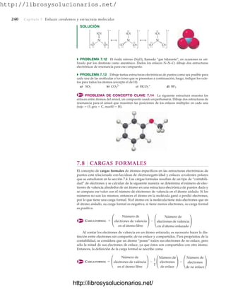 http://librosysolucionarios.net/
240 Capítulo 7 Enlaces covalentes y estructura molecular
SOLUCIÓN
N
O
O
–
.
.
.
.
.
.
O
.
.
.
.
.
.
.
. .
.
N
O
O
–
.
.
.
.
O
.
.
.
.
.
.
.
.
.
. .
.
N
O
O
–
.
.
.
.
O
.
.
.
.
.
.
.
. .
.
.
.
쑺 PROBLEMA 7.12 El óxido nitroso (N2O), llamado “gas hilarante”, en ocasiones es uti-
lizado por los dentistas como anestésico. Dados los enlaces N–N–O, dibuje dos estructuras
electrónicas de resonancia para ese compuesto.
쑺 PROBLEMA 7.13 Dibuje tantas estructuras electrónicas de puntos como sea posible para
cada una de las moléculas o los iones que se presentan a continuación; luego, indique los octe-
tos para todos los átomos (excepto el de H):
a) b) c) d)
PROBLEMA DE CONCEPTO CLAVE 7.14 La siguiente estructura muestra los
enlaces entre átomos del anisol, un compuesto usado en perfumería. Dibuje dos estructuras de
resonancia para el anisol que muestren las posiciones de los enlaces múltiples en cada una
(rojo  O, gris  C, marfil  H).
BF3
HCO2

CO3
2-
SO2
7.8 CARGAS FORMALES
El concepto de cargas formales de átomos específicos en las estructuras electrónicas de
puntos está relacionado con las ideas de electronegatividad y enlaces covalentes polares
que se estudiaron en la sección 7.4. Las cargas formales resultan de un tipo de “contabili-
dad” de electrones y se calculan de la siguiente manera: se determina el número de elec-
trones de valencia alrededor de un átomo en una estructura electrónica de puntos dada y
se compara ese valor con el número de electrones de valencia en el átomo aislado. Si los
números no son los mismos, entonces el átomo en la molécula ganó o perdió electrones,
por lo que tiene una carga formal. Si el átomo en la molécula tiene más electrones que en
el átomo aislado, su carga formal es negativa; si tiene menos electrones, su carga formal
es positiva.
CARGA FORMAL
Al contar los electrones de valencia en un átomo enlazado, es necesario hacer la dis-
tinción entre electrones sin compartir, de no enlace y compartidos. Para propósitos de la
contabilidad, se considera que un átomo “posee” todos sus electrones de no enlace, pero
sólo la mitad de sus electrones de enlace, ya que éstos son compartidos con otro átomo.
Entonces, la definición de la carga formal se rescribe como
CARGA FORMAL = £
Número de
electrones de valencia
en el átomo libre
≥ -
1
2
£
Número de
electrones
de enlace
≥ - £
Número de
electrones
de no enlace
≥
= £
Número de
electrones de valencia
en el átomo libre
≥ - £
Número de
electrones de valencia
en el átomo enlazado
≥
www.FreeLibros.org
http://librosysolucionarios.net/
http://librosysolucionarios.net/
 