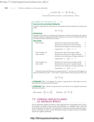 http://librosysolucionarios.net/
242 Capítulo 7 Enlaces covalentes y estructura molecular
N N O
.
.
.
.
.
. N
.
.
.
.
N O
.
.
.
.
+
+
.
.– –
Esta estructura electrónica de puntos... es más favorable que... esta otra.
O
.
.
.
.
S O
.
.
.
.
.
.
.
.
+
–
O
.
.
.
.
S O
.
.
.
.
.
.
.
.
E J E M P L O R E S U E L T O 7 . 1 0
CÁLCULO DE LAS CARGAS FORMALES
Calcule la carga formal de cada átomo en la siguiente estructura electrónica de puntos para
el SO2:
ESTRATEGIA
Considere cada átomo por separado para determinar el número de electrones de valencia
del átomo (número del grupo por periodo). Después, hay que restar la mitad del número de
electrones de enlace y todos los de no enlace.
SOLUCIÓN
Para el azufre: Electrones de valencia del azufre aislado 6
Electrones de enlace para el azufre enlazado 6
Electrones de no enlace en al azufre enlazado 2
Para el oxígeno con Electrones de valencia del oxígeno aislado 6
enlace sencillo: Electrones de enlace para el oxígeno enlazado 2
Electrones de no enlace para el oxígeno enlazado 6
Para el oxígeno con Electrones de valencia para el oxígeno aislado 6
enlace doble: Electrones de enlace para el oxígeno enlazado 4
Electrones de no enlace para el oxígeno enlazado 4
El átomo de azufre del SO2 tiene una carga formal de 1, en tanto que el del oxígeno con
enlace sencillo tiene una de 1. Por lo tanto, se debe escribir la estructura para el SO2 como
Carga formal = 6 -
1
2
(4) - 4 = 0
Carga formal = 6 -
1
2
(2) - 6 = -1
Carga formal = 6 -
1
2
(6) - 2 = +1
쑺 PROBLEMA 7.15 En el ejemplo 7.9, calcule la carga formal de cada átomo en las tres
estructuras de resonancia para el ion nitrato.
쑺 PROBLEMA 7.16 Calcule la carga formal de cada átomo en las siguientes estructuras
electrónicas de puntos:
N
.
.
.
.
C O
.
.
.
.
a) Ion cianato:
–
O
.
.
.
.
O O
.
.
.
.
b) Ozono:
.
.
.
.
7.9 FORMAS MOLECULARES:
EL MODELO RPECV
Vea los siguientes modelos de esferas y líneas generados por computadora para el agua,
el amoniaco y el metano. Cada una de estas moléculas —y cualquiera otra— tiene una
forma tridimensional específica. En particular, es frecuente que para moléculas impor-
tantes en biología, la forma en tres dimensiones tenga un papel crucial en la determi-
nación de la química molecular.
www.FreeLibros.org
http://librosysolucionarios.net/
http://librosysolucionarios.net/
 