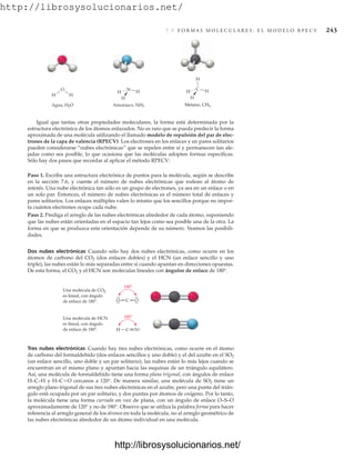 http://librosysolucionarios.net/
7.9 F O R M A S M O L E C U L A R E S : E L M O D E L O R P E C V 243
Igual que tantas otras propiedades moleculares, la forma está determinada por la
estructura electrónica de los átomos enlazados. No es raro que se pueda predecir la forma
aproximada de una molécula utilizando el llamado modelo de repulsión del par de elec-
trones de la capa de valencia (RPECV). Los electrones en los enlaces y en pares solitarios
pueden considerarse “nubes electrónicas” que se repelen entre sí y permanecen tan ale-
jadas como sea posible, lo que ocasiona que las moléculas adopten formas específicas.
Sólo hay dos pasos que recordar al aplicar el método RPECV:
Paso 1. Escriba una estructura electrónica de puntos para la molécula, según se describe
en la sección 7.6, y cuente el número de nubes electrónicas que rodean al átomo de
interés. Una nube electrónica tan sólo es un grupo de electrones, ya sea en un enlace o en
un solo par. Entonces, el número de nubes electrónicas es el número total de enlaces y
pares solitarios. Los enlaces múltiples valen lo mismo que los sencillos porque no impor-
ta cuántos electrones ocupe cada nube.
Paso 2. Prediga el arreglo de las nubes electrónicas alrededor de cada átomo, suponiendo
que las nubes están orientadas en el espacio tan lejos como sea posible una de la otra. La
forma en que se produzca esta orientación depende de su número. Veamos las posibili-
dades.
Dos nubes electrónicas Cuando sólo hay dos nubes electrónicas, como ocurre en los
átomos de carbono del CO2 (dos enlaces dobles) y el HCN (un enlace sencillo y uno
triple), las nubes están lo más separadas entre sí cuando apuntan en direcciones opuestas.
De esta forma, el CO2 y el HCN son moléculas lineales con ángulos de enlace de 180°.
H H
O
Agua, H2O
H
H
H
N
Amoniaco, NH3
H
H
H
C
Metano, CH4
H
O C O
Una molécula de CO2
es lineal, con ángulo
de enlace de 180 .
180
Una molécula de HCN
es lineal, con ángulo
de enlace de 180 . H C N
180
.
.
.
.
.
.
.
.
.
.
Tres nubes electrónicas Cuando hay tres nubes electrónicas, como ocurre en el átomo
de carbono del formaldehído (dos enlaces sencillos y uno doble) y el del azufre en el SO2
(un enlace sencillo, uno doble y un par solitario), las nubes están lo más lejos cuando se
encuentran en el mismo plano y apuntan hacia las esquinas de un triángulo equilátero.
Así, una molécula de formaldehído tiene una forma plana trigonal, con ángulos de enlace
H–C–H y H–CO cercanos a 120°. De manera similar, una molécula de SO2 tiene un
arreglo plano trigonal de sus tres nubes electrónicas en el azufre, pero una punta del trián-
gulo está ocupada por un par solitario, y dos puntas por átomos de oxígeno. Por lo tanto,
la molécula tiene una forma curvada en vez de plana, con un ángulo de enlace O–S–O
aproximadamente de 120° y no de 180°. Observe que se utiliza la palabra forma para hacer
referencia al arreglo general de los átomos en toda la molécula, no al arreglo geométrico de
las nubes electrónicas alrededor de un átomo individual en una molécula.
www.FreeLibros.org
http://librosysolucionarios.net/
http://librosysolucionarios.net/
 