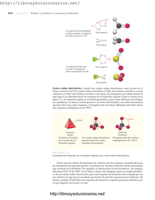 http://librosysolucionarios.net/
244 Capítulo 7 Enlaces covalentes y estructura molecular
Cuatro nubes electrónicas Cuando hay cuatro nubes electrónicas, como ocurre en el
átomo central en el CH4 (cuatro enlaces sencillos), el NH3 (tres enlaces sencillos y un par
solitario) y el H2O (dos enlaces sencillos y dos pares sin compartir), las nubes estarán lo
más lejos si se extienden hacia las esquinas de un tetraedro regular. Como se ilustra en la
figura 7.5, un tetraedro regular es un sólido geométrico cuyas caras idénticas son triángu-
los equiláteros. El átomo central queda en el centro del tetraedro, las nubes electrónicas
apuntan hacia las cuatro esquinas y el ángulo entre dos líneas dibujadas del centro hacia
dos esquinas cualesquiera es de 109.5°.
S
S
O
O
O
O
Vista superior
Vista lateral
La molécula de SO2 está
curvada con ángulo de
enlace aproximado de 120 .
C O
H
H
H
H
Vista superior
Vista lateral
C O
La molécula de formaldehído
es plana trigonal, con ángulos
de enlace cercanos a 120 .
120
117
122
Centro
Tetraedro
regular
Molécula
tetraédrica
109.5
El átomo se localiza
en el centro de un
tetraedro regular.
El ángulo entre dos enlaces
cualesquiera es de 109.5°.
Las cuatro nubes electrónicas
apuntan hacia las cuatro
esquinas del tetraedro.
FIGURA 7.5
Geometría de tetraedro de un átomo rodeado por cuatro nubes electrónicas.
Puesto que los octetos de electrones de valencia son tan comunes, en particular para
los elementos del segundo periodo, los átomos de muchas moléculas tienen geometrías
que se basan en el tetraedro. Por ejemplo, el metano tiene forma tetraédrica, con ángulos
del enlace H–C–H de 109.5°. En el NH3, el átomo del nitrógeno tiene un arreglo tetraédri-
co de sus cuatro nubes electrónicas, pero una esquina del tetraedro está ocupada por un
par solitario, lo que da por resultado una forma de pirámide trigonal para la molécula. De
manera similar, el H2O tiene dos esquinas del tetraedro ocupadas por pares solitarios, por
lo que adquiere una forma curvada.
www.FreeLibros.org
.
http://librosysolucionarios.net/
http://librosysolucionarios.net/
 