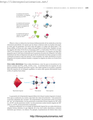 http://librosysolucionarios.net/
7.9 F O R M A S M O L E C U L A R E S : E L M O D E L O R P E C V 245
Observe cómo se indican las tres formas tridimensionales de las moléculas en las tres
estructuras precedentes. Se supone que las líneas continuas están en el plano del papel,
en tanto que las punteadas van hacia atrás del papel y se alejan del observador, y las
líneas sólidas, en forma de cuña, surgen del papel hacia el observador. También vea que
los ángulos del enlace H–N–H en el amoniaco (107°) y el del enlace H–O–H en el agua
(104.5°) son menores que el valor ideal de 109.5° del tetraedro. Los ángulos son algo más
pequeños que el valor para el tetraedro por la presencia de pares sin compartir. Las nubes
electrónicas de éstos se dispersan más que las de los electrones de enlace, porque no están
confinadas al espacio entre dos átomos. Como resultado, las nubes electrónicas un poco
alargadas de los pares solitarios tienden a empujar los ángulos de enlace en el resto de la
molécula.
Cinco nubes electrónicas Cinco nubes electrónicas, como las que se encuentran en los
átomos centrales del PCl5, el SF4, el ClF3 y el I3

, se orientan hacia las esquinas de una
figura geométrica llamada bipirámide trigonal. Tres nubes quedan en un plano y apuntan
hacia las esquinas de un triángulo equilátero, la cuarta nube apunta directamente hacia
arriba y la quinta, hacia abajo:
.
.
H
H
H
H
C
109.5
La molécula del metano
es tetraédrica, con ángulos
de enlace de 109.5 .
H
H
H
O
104.5
La molécula del agua es
angular, con ángulo de
enlace de 104.5 .
H
H
N
107
La molécula del amoniaco
tiene forma de pirámide
trigonal, con ángulos de
enlace de 107 .
Centro
Bipirámide trigonal Vista superior
Vista lateral
120
120
90
Axial
Ecuatorial
Eje
Axial
La geometría de la bipirámide trigonal difiere de la lineal, la plana trigonal y la tetraé-
drica que se analizaron, en cuanto a que tiene dos clases de posiciones —tres posiciones
ecuatoriales (alrededor del “ecuador” de la bipirámide) y dos posiciones axiales (a lo largo
del “eje” de la bipirámide). Las tres posiciones ecuatoriales forman ángulos de 120° entre
sí, y de 90° con las posiciones axiales. Las dos posiciones axiales forman ángulos de 180°
entre sí, y de 90° con las posiciones ecuatoriales.
Sustancias diferentes con un arreglo de bipirámide trigonal de sus nubes electrónicas
adoptan formas distintas, lo que depende de si las cinco nubes electrónicas contienen
electrones que forman o no enlaces. Por ejemplo, el pentacloruro de fósforo tiene cinco
www.FreeLibros.org
http://librosysolucionarios.net/
http://librosysolucionarios.net/
 