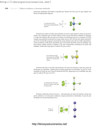 http://librosysolucionarios.net/
246 Capítulo 7 Enlaces covalentes y estructura molecular
posiciones alrededor del fósforo ocupadas por átomos de cloro, por lo que adopta una
forma de bipirámide trigonal:
..
.. F
F
F
Cl
La molécula de ClF3 tiene
forma de T (para verla, gire
la cabeza 90°).
I
I
I
El ion I3
–
es lineal.
–
.
.
..
..
Cl
Cl
Cl
Cl
Cl
P
La molécula de PCl5
tiene forma de bipirámide
trigonal.
F
F
F
F
S
Una molécula de SF4
tiene forma de subibaja
(gire 90° la cabeza para
verlo).
El átomo de azufre en el SF4 está enlazado con otros cuatro átomos y tiene un par elec-
trónico sin compartir que no forma enlace. Como un par electrónico solitario se dispersa
y ocupa más espacio que uno que sí se enlaza, los electrones que no se enlazan en el SF4
ocupan una posición ecuatorial en la que están cerca (a 90°) de sólo dos nubes electróni-
cas. Si en vez de ello ocuparan una posición axial, estarían cerca de tres nubes electrónicas.
Como resultado, el SF4 tiene una forma que es frecuente describir como de subibaja. Los
dos enlaces axiales forman el tablero y los dos ecuatoriales constituyen las patas del
subibaja. (Usted tiene que girar la cabeza 90° para verlo.)
El átomo del cloro en el ClF3 está enlazado con otros tres átomos y tiene dos pares de
electrones no enlazados. Ambos pares ocupan posiciones ecuatoriales, lo que da como
resultado la forma de una T para la molécula del ClF3. (Igual que con el subibaja, hay que
girar la cabeza 90° para ver la T.)
El átomo central de yodo en el ion I 3

está enlazado con otros dos átomos y tiene tres
pares solitarios. Los tres pares solitarios ocupan posiciones ecuatoriales, lo que da por
resultado una forma lineal para el I3

.
www.FreeLibros.org
http://librosysolucionarios.net/
http://librosysolucionarios.net/
 