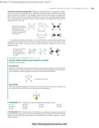 http://librosysolucionarios.net/
7.9 F O R M A S M O L E C U L A R E S : E L M O D E L O R P E C V 249
H
H
H H
C
C
Vista superior
Vista lateral
Cada átomo de carbono
del etileno tiene geometría
plana trigonal. Como
resultado, toda la molécula
es plana, con ángulos de
enlace de 120 .
H
H
H
H
C
C
H
H
H
H
C
C 120
120
H
H
H
H
H H
C C
En el etano cada átomo
de carbono tiene
geometría tetraédrica,
con ángulos de enlace
de 109.5 .
H
H
H
H
H H
C C
Formas de moléculas más grandes También es posible predecir las geometrías alrede-
dor de los átomos individuales en las moléculas de mayor tamaño a partir de las reglas
que se resumen en la tabla 7.4. Por ejemplo, cada uno de los dos átomos de carbono del
etileno (H2CCH2) tiene tres nubes electrónicas, lo que da una geometría trigonal plana
para cada carbono. La molécula como un todo es plana, con ángulos de 120° para los
enlaces H–C–C y H–C–H.
Los átomos de carbono, enlazados a otros cuatro átomos, se encuentran cada uno en
el centro de un tetraedro. Como se ilustra a continuación para el etano, H3C–CH3, los dos
tetraedros están unidos de manera que el átomo central de carbono de uno es una
esquina del otro.
E J E M P L O R E S U E L T O 7 . 1 1
USO DEL MODELO RPECV PARA PREDECIR LA FORMA
Prediga la forma del BrF5.
ESTRATEGIA
En primer lugar, dibuje una estructura electrónica de puntos para el BrF5, con la finalidad de
determinar que el átomo de bromo en el centro tiene seis nubes electrónicas (cinco enlaces y
un par solitario). Después prediga el acomodo de las seis nubes electrónicas.
Br
F
Pentafluoruro de bromo
.
.
.
. .
.
.
.
.
.
.
.
.
.
.
.
.
.
.
.
.
.
.
.
.
.
.
.
.
.
.
.
.
.
F F
F
F
SOLUCIÓN
Seis nubes electrónicas implican un arreglo en forma de octaedro: cinco átomos unidos y un
par solitario le dan al BrF5 la forma de una pirámide cuadrangular:
F
F F
F F
Br
쑺 PROBLEMA 7.17 Prediga las formas de las siguientes moléculas o iones:
a) b) c) d)
e) f) g) h)
i) j)
쑺 PROBLEMA 7.18 El ácido acético, CH3CO2H, es el constituyente orgánico principal del
vinagre. Dibuje una estructura electrónica de puntos para ese compuesto y muestre su forma
general. (Los dos carbonos están unidos por un enlace sencillo y ambos oxígenos se unen al
mismo carbono.)
AlCl3
ICl4

SiCl4
BF4

AlH4

XeOF4
PF6

XeF2
H3O
O3
www.FreeLibros.org
http://librosysolucionarios.net/
http://librosysolucionarios.net/
 