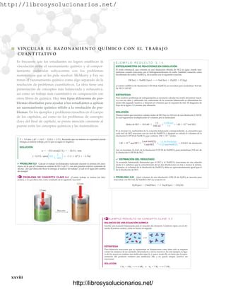 http://librosysolucionarios.net/
xxviii Chapter 12 C H E M I C A L K I N E T I C S
xxviii
쐽 VINCUL AR EL RAZONAMIENTO QUÍMICO CON EL TRABAJO
CUANTITATIVO
Es frecuente que los estudiantes no logren establecer la
vinculación entre el razonamiento químico y el compor-
tamiento molecular subyacentes con los problemas
matemáticos que se les pide resolver. McMurry y Fay no
tratan el razonamiento químico como algo separado de la
resolución de problemas cuantitativos. La obra tiene una
presentación de conceptos más balanceada y exhaustiva,
así como un trabajo más cuantitativo en comparación con
otros libros de química. Hay tres tipos diferentes de pro-
blemas diseñados para ayudar a los estudiantes a aplicar
un razonamiento químico sólido a la resolución de pro-
blemas. En los ejemplos y problemas resueltos en el cuerpo
de los capítulos, así como en los problemas de concepto
clave del final de capítulo, se presta atención constante al
puente entre los conceptos químicos y las matemáticas.
EJEMPLO RESUELTO DE CONCEPTO CLAVE 3.3
BALANCEO DE UNA ECUACIÓN QUÍMICA
Escriba una ecuación balanceada para la reacción del elemento A (esferas rojas) con el ele-
mento B (esferas azules), como se ilustra en seguida.
ESTRATEGIA
Para balancear reacciones que se representan en ilustraciones como éstas sólo se requiere
contar los números de las unidades del producto y de los reactivos. En este ejemplo, la figu-
ra de los reactivos contiene tres moléculas rojas A2 y nueve azules B2, en tanto que la repre-
sentación del producto contiene seis moléculas AB3 y no queda ningún reactivo sin
reaccionar:
SOLUCIÓN
3 A2 + 9 B2 ¡ 6 AB3 o A2 + 3 B2 ¡ 2 AB3
www.FreeLibros.org
.
http://librosysolucionarios.net/
http://librosysolucionarios.net/
 