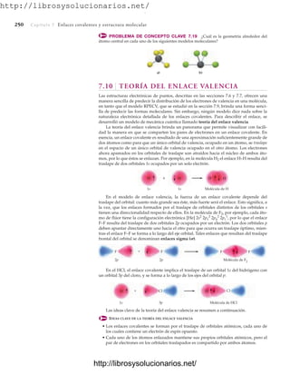 http://librosysolucionarios.net/
250 Capítulo 7 Enlaces covalentes y estructura molecular
F F
2p 2p Molécula de F2
F F
+
Cl Cl
H H
1s 3p Molécula de HCl
+
H
H
H
H +
1s 1s Molécula de H
PROBLEMA DE CONCEPTO CLAVE 7.19 ¿Cuál es la geometría alrededor del
átomo central en cada uno de los siguientes modelos moleculares?
En el modelo de enlace valencia, la fuerza de un enlace covalente depende del
traslape del orbital: cuanto más grande sea éste, más fuerte será el enlace. Esto significa, a
la vez, que los enlaces formados por el traslape de orbitales distintos de los orbitales s
tienen una direccionalidad respecto de ellos. En la molécula de F2, por ejemplo, cada áto-
mo de flúor tiene la configuración electrónica [He] por lo que el enlace
F–F resulta del traslape de dos orbitales 2p ocupados por un electrón. Los dos orbitales p
deben apuntar directamente uno hacia el otro para que ocurra un traslape óptimo, mien-
tras el enlace F–F se forma a lo largo del eje orbital. Tales enlaces que resultan del traslape
frontal del orbital se denominan enlaces sigma ().
2s2
2px
2
2py
2
2pz
1
,
En el HCl, el enlace covalente implica el traslape de un orbital 1s del hidrógeno con
un orbital 3p del cloro, y se forma a lo largo de los ejes del orbital p:
Las ideas clave de la teoría del enlace valencia se resumen a continuación.
IDEAS CLAVE DE LA TEORÍA DEL ENLACE VALENCIA
• Los enlaces covalentes se forman por el traslape de orbitales atómicos, cada uno de
los cuales contiene un electrón de espín opuesto.
• Cada uno de los átomos enlazados mantiene sus propios orbitales atómicos, pero el
par de electrones en los orbitales traslapados es compartido por ambos átomos.
a) b)
7.10 TEORÍA DEL ENLACE VALENCIA
Las estructuras electrónicas de puntos, descritas en las secciones 7.6 y 7.7, ofrecen una
manera sencilla de predecir la distribución de los electrones de valencia en una molécula,
en tanto que el modelo RPECV, que se estudió en la sección 7.9, brinda una forma senci-
lla de predecir las formas moleculares. Sin embargo, ningún modelo dice nada sobre la
naturaleza electrónica detallada de los enlaces covalentes. Para describir el enlace, se
desarrolló un modelo de mecánica cuántica llamado teoría del enlace valencia.
La teoría del enlace valencia brinda un panorama que permite visualizar con facili-
dad la manera en que se comparten los pares de electrones en un enlace covalente. En
esencia, un enlace covalente es resultado de una aproximación suficientemente grande de
dos átomos como para que un único orbital de valencia, ocupado en un átomo, se traslape
en el espacio de un único orbital de valencia ocupado en el otro átomo. Los electrones
ahora apareados en los orbitales de traslape son atraídos hacia el núcleo de ambos áto-
mos, por lo que éstos se enlazan. Por ejemplo, en la molécula H2 el enlace H–H resulta del
traslape de dos orbitales 1s ocupados por un solo electrón.
www.FreeLibros.org
.
http://librosysolucionarios.net/
http://librosysolucionarios.net/
 
