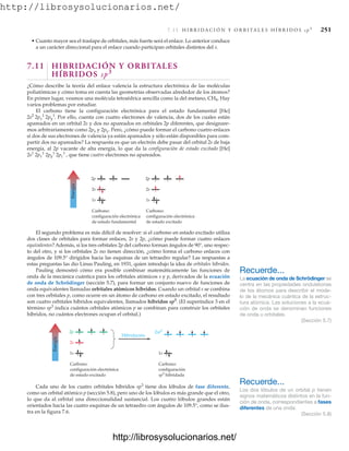 http://librosysolucionarios.net/
7.11 H I B R I D A C I Ó N Y O R B I TA L E S H Í B R I D O S s p 3
251
• Cuanto mayor sea el traslape de orbitales, más fuerte será el enlace. Lo anterior conduce
a un carácter direccional para el enlace cuando participan orbitales distintos del s.
7.11 HIBRIDACIÓN Y ORBITALES
HÍBRIDOS sp3
¿Cómo describe la teoría del enlace valencia la estructura electrónica de las moléculas
poliatómicas y cómo toma en cuenta las geometrías observadas alrededor de los átomos?
En primer lugar, veamos una molécula tetraédrica sencilla como la del metano, CH4. Hay
varios problemas por estudiar.
El carbono tiene la configuración electrónica para el estado fundamental [He]
Por ello, cuenta con cuatro electrones de valencia, dos de los cuales están
apareados en un orbital 2s y dos no apareados en orbitales 2p diferentes, que designare-
mos arbitrariamente como 2px y 2py. Pero, ¿cómo puede formar el carbono cuatro enlaces
si dos de sus electrones de valencia ya están apareados y sólo están disponibles para com-
partir dos no apareados? La respuesta es que un electrón debe pasar del orbital 2s de baja
energía, al 2p vacante de alta energía, lo que da la configuración de estado excitado [He]
, que tiene cuatro electrones no apareados.
2s1
2px
1
2py
1
2pz
1
2s2
2px
1
2py
1
.
Energía
2p
2s
1s
2p
2s
1s
Carbono:
configuración electrónica
de estado fundamental
Carbono:
configuración electrónica
de estado excitado
El segundo problema es más difícil de resolver: si el carbono en estado excitado utiliza
dos clases de orbitales para formar enlaces, 2s y 2p, ¿cómo puede formar cuatro enlaces
equivalentes? Además, si los tres orbitales 2p del carbono forman ángulos de 90°, uno respec-
to del otro, y si los orbitales 2s no tienen dirección, ¿cómo forma el carbono enlaces con
ángulos de 109.5° dirigidos hacia las esquinas de un tetraedro regular? Las respuestas a
estas preguntas las dio Linus Pauling, en 1931, quien introdujo la idea de orbitales híbridos.
Pauling demostró cómo era posible combinar matemáticamente las funciones de
onda de la mecánica cuántica para los orbitales atómicos s y p, derivados de la ecuación
de onda de Schrödinger (sección 5.7), para formar un conjunto nuevo de funciones de
onda equivalentes llamadas orbitales atómicos híbridos. Cuando un orbital s se combina
con tres orbitales p, como ocurre en un átomo de carbono en estado excitado, el resultado
son cuatro orbitales híbridos equivalentes, llamados híbridos sp3
. (El superíndice 3 en el
término sp3
indica cuántos orbitales atómicos p se combinan para construir los orbitales
híbridos, no cuántos electrones ocupan el orbital.)
Recuerde...
La ecuación de onda de Schrödinger se
centra en las propiedades ondulatorias
de los átomos para describir el mode-
lo de la mecánica cuántica de la estruc-
tura atómica. Las soluciones a la ecua-
ción de onda se denominan funciones
de onda u orbitales.
(Sección 5.7)
Recuerde...
Los dos lóbulos de un orbital p tienen
signos matemáticos distintos en la fun-
ción de onda, correspondientes a fases
diferentes de una onda.
(Sección 5.8)
Energía
2p
2s
1s
2sp3
1s
Hibridación
Carbono:
configuración electrónica
de estado excitado
Carbono:
configuración
sp3 hibridada
Cada uno de los cuatro orbitales híbridos sp3
tiene dos lóbulos de fase diferente,
como un orbital atómico p (sección 5.8), pero uno de los lóbulos es más grande que el otro,
lo que da al orbital una direccionalidad sustancial. Los cuatro lóbulos grandes están
orientados hacia las cuatro esquinas de un tetraedro con ángulos de 109.5°, como se ilus-
tra en la figura 7.6.
www.FreeLibros.org
http://librosysolucionarios.net/
http://librosysolucionarios.net/
 