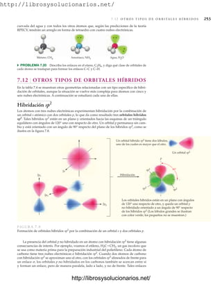 http://librosysolucionarios.net/
7.12 O T R O S T I P O S D E O R B I TA L E S H Í B R I D O S 253
curvada del agua y con todos los otros átomos que, según las predicciones de la teoría
RPECV, tendrán un arreglo en forma de tetraedro con cuatro nubes electrónicas.
Agua, H2O
Amoniaco, NH3
Metano, CH4
쑺 PROBLEMA 7.20 Describa los enlaces en el etano, C2H6, y diga qué clase de orbitales de
cada átomo se traslapan para formar los enlaces C–C y C–H.
7.12 OTROS TIPOS DE ORBITALES HÍBRIDOS
En la tabla 7.4 se muestran otras geometrías relacionadas con un tipo específico de hibri-
dación de orbitales, aunque la situación se vuelve más compleja para átomos con cinco y
seis nubes electrónicas. A continuación se estudiará cada una de ellas.
Hibridación sp2
Los átomos con tres nubes electrónicas experimentan hibridación por la combinación de
un orbital s atómico con dos orbitales p, lo que da como resultado tres orbitales híbridos
sp2
. Tales híbridos sp2
están en un plano y orientados hacia las esquinas de un triángulo
equilátero con ángulos de 120° uno con respecto de otro. Un orbital p permanece sin cam-
bio y está orientado con un ángulo de 90° respecto del plano de los híbridos sp2
, como se
ilustra en la figura 7.8.
Un orbital híbrido sp2 tiene dos lóbulos,
uno de los cuales es mayor que el otro.
2pz
2px
2py
2s
Hibridación
Un orbital sp2
Los orbitales híbridos están en un plano con ángulos
de 120° uno respecto de otro, y queda un orbital p
no hibridado orientado a un ángulo de 90° respecto
de los híbridos sp2 (Los lóbulos grandes se ilustran
con color verde; los pequeños no se muestran.)
90
sp2
sp2
sp2
p
FIGURA 7.8
Formación de orbitales híbridos sp2
por la combinación de un orbital s y dos orbitales p.
La presencia del orbital p no hibridado en un átomo con hibridación sp2
tiene algunas
consecuencias de interés. Por ejemplo, veamos el etileno, H2CCH2, un gas incoloro que
se usa como materia prima para la preparación industrial del polietileno. Cada átomo de
carbono tiene tres nubes electrónicas e hibridación sp2
. Cuando dos átomos de carbono
con hibridación sp2
se aproximan uno al otro, con los orbitales sp2
alineados de frente para
un enlace , los orbitales p no hibridados en los carbonos también se acercan entre sí
y forman un enlace, pero de manera paralela, lado a lado, y no de frente. Tales enlaces
www.FreeLibros.org
.
http://librosysolucionarios.net/
http://librosysolucionarios.net/
 