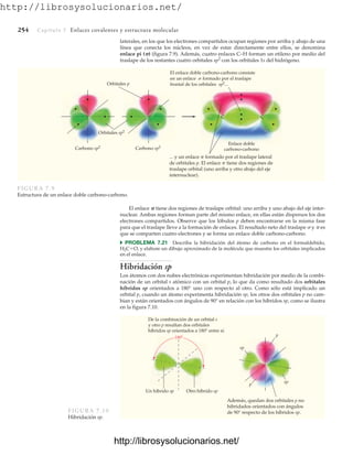 http://librosysolucionarios.net/
254 Capítulo 7 Enlaces covalentes y estructura molecular
El enlace doble carbono-carbono consiste
en un enlace s formado por el traslape
frontal de los orbitales sp2...
... y un enlace p formado por el traslape lateral
de orbitales p. El enlace p tiene dos regiones de
traslape orbital (uno arriba y otro abajo del eje
internuclear).
C C
Carbono sp2 Carbono sp2
Orbitales sp2
Orbitales p
Enlace doble
carbono-carbono
FIGURA 7.9
Estructura de un enlace doble carbono-carbono.
laterales, en los que los electrones compartidos ocupan regiones por arriba y abajo de una
línea que conecta los núcleos, en vez de estar directamente entre ellos, se denomina
enlace pi () (figura 7.9). Además, cuatro enlaces C–H forman un etileno por medio del
traslape de los restantes cuatro orbitales sp2
con los orbitales 1s del hidrógeno.
De la combinación de un orbital s
y otro p resultan dos orbitales
híbridos sp orientados a 180° entre sí.
Además, quedan dos orbitales p no
hibridados orientados con ángulos
de 90° respecto de los híbridos sp.
180
Un híbrido sp Otro híbrido sp
p
p
sp
sp
FIGURA 7.10
Hibridación sp.
El enlace  tiene dos regiones de traslape orbital: uno arriba y uno abajo del eje inter-
nuclear. Ambas regiones forman parte del mismo enlace, en ellas están dispersos los dos
electrones compartidos. Observe que los lóbulos p deben encontrarse en la misma fase
para que el traslape lleve a la formación de enlaces. El resultado neto del traslape  y  es
que se comparten cuatro electrones y se forma un enlace doble carbono-carbono.
쑺 PROBLEMA 7.21 Describa la hibridación del átomo de carbono en el formaldehído,
H2CO, y elabore un dibujo aproximado de la molécula que muestre los orbitales implicados
en el enlace.
Hibridación sp
Los átomos con dos nubes electrónicas experimentan hibridación por medio de la combi-
nación de un orbital s atómico con un orbital p, lo que da como resultado dos orbitales
híbridos sp orientados a 180° uno con respecto al otro. Como sólo está implicado un
orbital p, cuando un átomo experimenta hibridación sp, los otros dos orbitales p no cam-
bian y están orientados con ángulos de 90° en relación con los híbridos sp, como se ilustra
en la figura 7.10.
www.FreeLibros.org
http://librosysolucionarios.net/
http://librosysolucionarios.net/
 