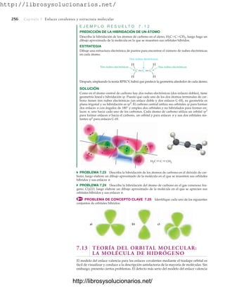 http://librosysolucionarios.net/
256 Capítulo 7 Enlaces covalentes y estructura molecular
C
C C
Tres nubes electrónicas
Tres nubes electrónicas
Dos nubes electrónicas
H
H
H
H
E J E M P L O R E S U E L T O 7 . 1 2
PREDICCIÓN DE LA HIBRIDACIÓN DE UN ÁTOMO
Describa la hibridación de los átomos de carbono en el aleno, H2CCCH2, luego haga un
dibujo aproximado de la molécula en la que se muestren sus orbitales híbridos.
ESTRATEGIA
Dibuje una estructura electrónica de puntos para encontrar el número de nubes electrónicas
en cada átomo.
Después, empleando la teoría RPECV, habrá que predecir la geometría alrededor de cada átomo.
b)
a) c)
SOLUCIÓN
Como en el átomo central de carbono hay dos nubes electrónicas (dos enlaces dobles), tiene
geometría lineal e hibridación sp. Puesto que cada uno de los dos átomos terminales de car-
bono tienen tres nubes electrónicas (un enlace doble y dos enlaces C–H), su geometría es
plana trigonal y su hibridación es sp2
. El carbono central utiliza sus orbitales sp para formar
dos enlaces  con ángulos de 180° y emplea dos orbitales p no hibridados para formar en-
laces , uno hacia cada uno de los carbonos. Cada átomo de carbono utiliza un orbital sp2
para formar enlaces  hacia el carbono, un orbital p para enlaces  y sus dos orbitales res-
tantes sp2
para enlaces C–H.
C
C
C
H2C CH2
C
H
H
H
H
쑺 PROBLEMA 7.23 Describa la hibridación de los átomos de carbono en el dióxido de car-
bono, luego elabore un dibujo aproximado de la molécula en el que se muestren sus orbitales
híbridos y sus enlaces .
쑺 PROBLEMA 7.24 Describa la hibridación del átomo de carbono en el gas venenoso fos-
geno, Cl2CO, luego elabore un dibujo aproximado de la molécula en el que se aprecien sus
orbitales híbridos y sus enlaces .
PROBLEMA DE CONCEPTO CLAVE 7.25 Identifique cada uno de los siguientes
conjuntos de orbitales híbridos:
7.13 TEORÍA DEL ORBITAL MOLECULAR:
LA MOLÉCULA DE HIDRÓGENO
El modelo del enlace valencia para los enlaces covalentes mediante el traslape orbital es
fácil de visualizar y conduce a la descripción satisfactoria de la mayoría de moléculas. Sin
embargo, presenta ciertos problemas. El defecto más serio del modelo del enlace valencia
www.FreeLibros.org
.
http://librosysolucionarios.net/
http://librosysolucionarios.net/
 