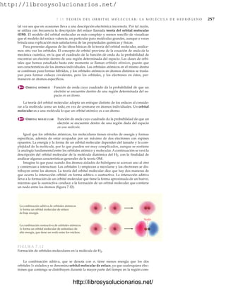 http://librosysolucionarios.net/
7.13 T E O R Í A D E L O R B I TA L M O L E C U L A R : L A M O L É C U L A D E H I D R Ó G E N O 257
tal vez sea que en ocasiones lleva a una descripción electrónica incorrecta. Por tal razón,
se utiliza con frecuencia la descripción del enlace llamada teoría del orbital molecular
(OM). El modelo del orbital molecular es más complejo y menos sencillo de visualizar
que el modelo del enlace valencia, en particular para moléculas grandes, aunque a veces
brinda una explicación más satisfactoria de las propiedades químicas y físicas.
Para presentar algunas de las ideas básicas de la teoría del orbital molecular, analice-
mos otra vez los orbitales. El concepto de orbital proviene de la ecuación de onda de la
mecánica cuántica, en la que el cuadrado de la función de onda da la probabilidad de
encontrar un electrón dentro de una región determinada del espacio. Las clases de orbi-
tales que hemos estudiado hasta este momento se llaman orbitales atómicos, puesto que
son característicos de los átomos individuales. Los orbitales atómicos en el mismo átomo
se combinan para formar híbridos, y los orbitales atómicos en átomos distintos se trasla-
pan para formar enlaces covalentes, pero los orbitales, y los electrones en éstos, per-
manecen en átomos específicos.
ORBITAL ATÓMICO Función de onda cuyo cuadrado da la probabilidad de que un
electrón se encuentre dentro de una región determinada del es-
pacio en un átomo.
La teoría del orbital molecular adopta un enfoque distinto de los enlaces al conside-
rar a la molécula como un todo, en vez de centrarse en átomos individuales. Un orbital
molecular es a una molécula lo que un orbital atómico es a un átomo.
ORBITAL MOLECULAR Función de onda cuyo cuadrado da la probabilidad de que un
electrón se encuentre dentro de una región dada del espacio
en una molécula.
Igual que los orbitales atómicos, los moleculares tienen niveles de energía y formas
específicas, además de estar ocupados por un máximo de dos electrones con espines
opuestos. La energía y la forma de un orbital molecular dependen del tamaño y la com-
plejidad de la molécula, por lo que pueden ser muy complicados, aunque se sostiene
la analogía fundamental entre los orbitales atómico y molecular. A continuación se verá la
descripción del orbital molecular de la molécula diatómica del H2, con la finalidad de
analizar algunas características generales de la teoría OM.
Imagine lo que pasa cuando dos átomos aislados de hidrógeno se acercan uno al otro
y comienzan a interactuar. Los orbitales 1s empiezan a mezclarse y los electrones se dis-
tribuyen entre los átomos. La teoría del orbital molecular dice que hay dos maneras de
que ocurra la interacción orbital: en forma aditiva o sustractiva. La interacción aditiva
lleva a la formación de un orbital molecular que tiene la forma aproximada de un huevo,
mientras que la sustractiva conduce a la formación de un orbital molecular que contiene
un nodo entre los átomos (figura 7.12).
La combinación aditiva, que se denota con , tiene menos energía que los dos
orbitales 1s aislados y se denomina orbital molecular de enlace, ya que cualesquiera elec-
trones que contenga se distribuyen durante la mayor parte del tiempo en la región com-
+
−
Nodo
La combinación aditiva de orbitales atómicos
1s forma un orbital molecular de enlace
de baja energía.
La combinación sustractiva de orbitales atómicos
1s forma un orbital molecular de antienlace de
alta energía, que tiene un nodo entre los núcleos.
FIGURA 7.12
Formación de orbitales moleculares en la molécula de H2.
www.FreeLibros.org
http://librosysolucionarios.net/
http://librosysolucionarios.net/
 