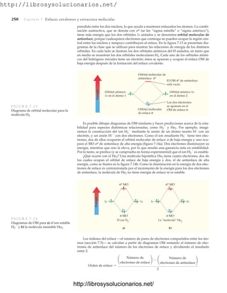 http://librosysolucionarios.net/
258 Capítulo 7 Enlaces covalentes y estructura molecular
prendida entre los dos núcleos, lo que ayuda a mantener enlazados los átomos. La combi-
nación sustractiva, que se denota con * (se lee “sigma estrella” o “sigma asterisco”),
tiene más energía que los dos orbitales 1s aislados y se denomina orbital molecular de
antienlace, porque cualesquiera electrones que contenga no pueden ocupar la región cen-
tral entre los núcleos y tampoco contribuyen al enlace. En la figura 7.13 se presentan dia-
gramas de la clase que se utilizan para mostrar las relaciones de energía de los distintos
orbitales. En cada lado se ilustran los dos orbitales atómicos del H aislados, en tanto que
en medio se muestran los dos orbitales moleculares H2. Cada uno de los orbitales atómi-
cos del hidrógeno iniciales tiene un electrón; éstos se aparean y ocupan el enlace OM de
baja energía después de la formación del enlace covalente.
Es posible dibujar diagramas de OM similares y hacer predicciones acerca de la esta-
bilidad para especies diatómicas relacionadas, como H2

y He2. Por ejemplo, imagi-
nemos la construcción del ion H2

mediante la unión de un átomo neutro H con un
electrón, y un anión H:
con dos electrones. Como el ion resultante H2

tiene tres elec-
trones, dos de ellos ocuparán el orbital molecular de enlace  de baja energía y uno ocu-
pará el MO * de antienlace de alta energía (figura 7.14a). Dos electrones disminuyen su
energía, mientras que uno la eleva, por lo que resulta una ganancia neta en estabilidad.
Por lo tanto, se predice (y se comprueba en forma experimental) que el ion H2

es estable.
¿Qué ocurre con el He2? Una molécula hipotética He2 tiene cuatro electrones, dos de
los cuales ocupan el orbital de enlace de baja energía y dos, el de antienlace de alta
energía, como se ilustra en la figura 7.14b. Como la disminución en la energía de dos elec-
trones de enlace es contrarrestada por el incremento de la energía para los dos electrones
de antienlace, la molécula de He2 no tiene energía de enlace ni es estable.
Energía
Orbital molecular de
antienlace σ*
Orbital molecular
de enlace σ
Orbital atómico 1s
en el átomo 2
El OM σ* de antienlace
está vacío.
Los dos electrones
se aparean en el
OM de enlace σ.
Orbital atómico
1s en el átomo 1
FIGURA 7.13
Diagrama de orbital molecular para la
molécula H2.
Energía
El ion H2

a) b)
La “molécula” He2
1s 1s 1s 1s
σ* MO σ* MO
σ MO σ MO
FIGURA 7.14
Diagramas de OM para a) el ion estable
H2

y b) la molécula inestable He2.
Los órdenes del enlace —el número de pares de electrones compartidos entre los áto-
mos (sección 7.5)— se calculan a partir de diagramas OM restando el número de elec-
trones de antienlace del número de los electrones de enlace y dividiendo el resultado
entre 2:
Orden de enlace =
¢
Número de
electrones de enlace
≤ - ¢
Número de
electrones de antienlace
≤
2
www.FreeLibros.org
http://librosysolucionarios.net/
http://librosysolucionarios.net/
 