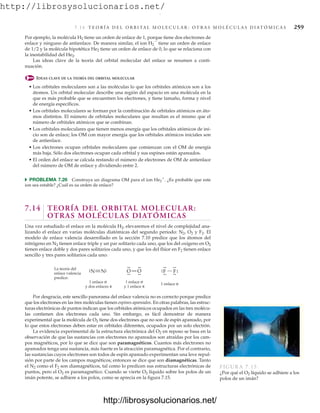 http://librosysolucionarios.net/
7.1 4 T E O R Í A D E L O R B I TA L M O L E C U L A R : O T R A S M O L É C U L A S D I AT Ó M I C A S 259
Por desgracia, este sencillo panorama del enlace valencia no es correcto porque predice
que los electrones en las tres moléculas tienen espines apareados. En otras palabras, las estruc-
turas electrónicas de puntos indican que los orbitales atómicos ocupados en las tres molécu-
las contienen dos electrones cada uno. Sin embargo, es fácil demostrar de manera
experimental que la molécula de O2 tiene dos electrones que no son de espín apareado, por
lo que estos electrones deben estar en orbitales diferentes, ocupados por un solo electrón.
La evidencia experimental de la estructura electrónica del O2 en reposo se basa en la
observación de que las sustancias con electrones no apareados son atraídas por los cam-
pos magnéticos, por lo que se dice que son paramagnéticos. Cuantos más electrones no
apareados tenga una sustancia, más fuerte es la atracción paramagnética. Por el contrario,
las sustancias cuyos electrones son todos de espín apareado experimentan una leve repul-
sión por parte de los campos magnéticos; entonces se dice que son diamagnéticas. Tanto
el N2 como el F2 son diamagnéticos, tal como lo predicen sus estructuras electrónicas de
puntos, pero el O2 es paramagnético. Cuando se vierte O2 líquido sobre los polos de un
imán potente, se adhiere a los polos, como se aprecia en la figura 7.15.
F
F
.
.
.
.
.
.
.
.
O
O
.
.
.
.
.
.
.
.
N
.
. N.
.
1 enlace σ
y 1 enlace π
1 enlace σ
.
. .
.
1 enlace σ
y dos enlaces π
La teoría del
enlace valencia
predice:
FIGURA 7.15
¿Por qué el O2 líquido se adhiere a los
polos de un imán?
Por ejemplo, la molécula H2 tiene un orden de enlace de 1, porque tiene dos electrones de
enlace y ninguno de antienlace. De manera similar, el ion H2

tiene un orden de enlace
de 1/2 y la molécula hipotética He2 tiene un orden de enlace de 0, lo que se relaciona con
la inestabilidad del He2.
Las ideas clave de la teoría del orbital molecular del enlace se resumen a conti-
nuación.
IDEAS CLAVE DE LA TEORÍA DEL ORBITAL MOLECULAR
• Los orbitales moleculares son a las moléculas lo que los orbitales atómicos son a los
átomos. Un orbital molecular describe una región del espacio en una molécula en la
que es más probable que se encuentren los electrones, y tiene tamaño, forma y nivel
de energía específicos.
• Los orbitales moleculares se forman por la combinación de orbitales atómicos en áto-
mos distintos. El número de orbitales moleculares que resultan es el mismo que el
número de orbitales atómicos que se combinan.
• Los orbitales moleculares que tienen menos energía que los orbitales atómicos de ini-
cio son de enlace; los OM con mayor energía que los orbitales atómicos iniciales son
de antienlace.
• Los electrones ocupan orbitales moleculares que comienzan con el OM de energía
más baja. Sólo dos electrones ocupan cada orbital y sus espines están apareados.
• El orden del enlace se calcula restando el número de electrones de OM de antienlace
del número de OM de enlace y dividiendo entre 2.
쑺 PROBLEMA 7.26 Construya un diagrama OM para el ion He2

. ¿Es probable que este
ion sea estable? ¿Cuál es su orden de enlace?
7.14 TEORÍA DEL ORBITAL MOLECULAR:
OTRAS MOLÉCULAS DIATÓMICAS
Una vez estudiado el enlace en la molécula H2, elevaremos el nivel de complejidad ana-
lizando el enlace en varias moléculas diatómicas del segundo periodo: N2, O2 y F2. El
modelo de enlace valencia desarrollado en la sección 7.10 predice que los átomos del
nitrógeno en N2 tienen enlace triple y un par solitario cada uno, que los del oxígeno en O2
tienen enlace doble y dos pares solitarios cada uno, y que los del flúor en F2 tienen enlace
sencillo y tres pares solitarios cada uno:
www.FreeLibros.org
.
http://librosysolucionarios.net/
http://librosysolucionarios.net/
 