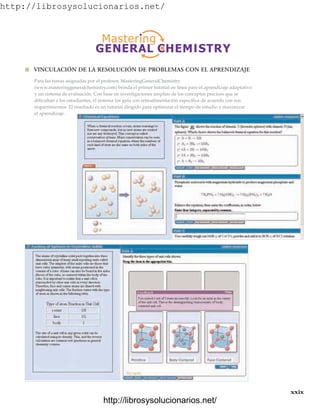 http://librosysolucionarios.net/
xxix
Para las tareas asignadas por el profesor, MasteringGeneralChemistry
(www.masteringgeneralchemistry.com) brinda el primer tutorial en línea para el aprendizaje adaptativo
y un sistema de evaluación. Con base en investigaciones amplias de los conceptos precisos que se
dificultan a los estudiantes, el sistema los guía con retroalimentación específica de acuerdo con sus
requerimientos. El resultado es un tutorial dirigido para optimizar el tiempo de estudio y maximizar
el aprendizaje.
쐽 VINCULACIÓN DE LA RESOLUCIÓN DE PROBLEMAS CON EL APRENDIZAJE
www.FreeLibros.org
http://librosysolucionarios.net/
http://librosysolucionarios.net/
 