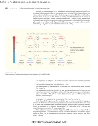 http://librosysolucionarios.net/
¿Por qué es paramagnético el O2? Aunque las estructuras electrónicas de puntos y la
teoría del enlace valencia fallan en sus descripciones, la teoría OM explica en forma con-
vincente los resultados experimentales. En la descripción del modelo del orbital molecu-
lar para el N2, el O2 y el F2, dos átomos se unen y sus orbitales atómicos de la capa de
valencia interactúan para formar orbitales moleculares. Ocurren cuatro interacciones
orbitales, lo que lleva a la formación de cuatro enlaces y cuatro antienlaces OM, cuyas ener-
gías relativas se indican en la figura 7.16. (Observe que las energías relativas de los
orbitales 2p y 2p en el N2 son diferentes de las del O2 y el F2).
260 Capítulo 7 Enlaces covalentes y estructura molecular
Orbitales
atómicos
en el átomo 1
Hay ocho OM, cuatro son de enlace y cuatro de antienlace.
Los dos diagramas sólo
difieren en las energías
relativas de los orbitales
σ2p y π2p.
Orbitales
moleculares
a) N2
Orbitales
atómicos
en el átomo 2
Orbitales
atómicos
en el átomo 1
Orbitales
moleculares
b) O2 y F2
Orbitales
atómicos
en el átomo 2
Energía
Antienlace
Antienlace
2p
2s 2s 2s 2s
2p 2p 2p
σ*2p
σ*2s σ*2s
σ2s σ2s
π*2p
σ*2p
π*2p
Enlace
Enlace
σ2p
π2p
π2p
σ2p
FIGURA 7.16
Diagramas de orbitales moleculares de energía para a) N2 y b) O2 y F2.
Los diagramas en la figura 7.16 ilustran las cuatro interacciones orbitales siguientes:
• Los orbitales 2s interactúan para dar OM 2s y *2s.
• Los dos orbitales 2p, que están en el eje internuclear, interactúan de frente para dar
OM 2p y *2p.
• Los dos pares restantes de orbitales 2p, que son perpendiculares al eje internuclear,
interactúan de manera lateral para dar dos OM 2p degenerados y dos *2p degene-
rados, orientados a 90°. (De la sección 5.12, recuerde que los orbitales degenerados
tienen la misma energía.)
En la figura 7.17 se ilustran las formas de los OM 2p, *2p, 2p y *2p.
En la figura 7.18 se presentan los resultados que se obtienen cuando se agrega el
número de electrones de valencia apropiado para ocupar los orbitales moleculares. Tanto
el N2 como el F2 tienen todos sus electrones con espín apareado, pero el O2 tiene dos elec-
trones no apareados en los orbitales degenerados *2p. Por lo tanto, el N2 y el F2 son dia-
magnéticos, mientras que el O2 es paramagnético.
Debe señalarse que para obtener diagramas OM, como los de la figura 7.18, se
requiere experiencia y (con frecuencia) realizar cálculos matemáticos. Lo anterior signifi-
ca que la teoría OM es menos fácil de visualizar y entender a nivel intuitivo que la del
enlace valencia.
www.FreeLibros.org
http://librosysolucionarios.net/
http://librosysolucionarios.net/
 