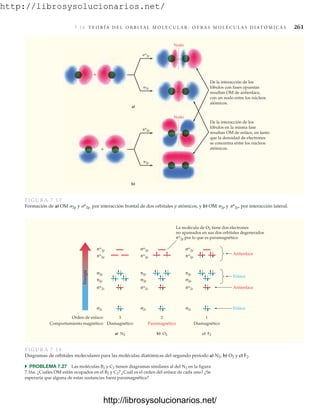 http://librosysolucionarios.net/
7.1 4 T E O R Í A D E L O R B I TA L M O L E C U L A R : O T R A S M O L É C U L A S D I AT Ó M I C A S 261


Nodo
*2p
2p
Nodo
a)
b)
De la interacción de los
lóbulos en la misma fase
resultan OM de enlace, en tanto
que la densidad de electrones
se concentra entre los núcleos
atómicos.
De la interacción de los
lóbulos con fases opuestas
resultan OM de antienlace,
con un nodo entre los núcleos
atómicos.
*2p
2p
FIGURA 7.17
Formación de a) OM 2p y *2p, por interacción frontal de dos orbitales p atómicos, y b) OM 2p y *2p, por interacción lateral.
Energía
Antienlace
La molécula de O2 tiene dos electrones
no apareados en sus dos orbitales degenerados
π*2p por lo que es paramagnético.
Enlace
Antienlace
Enlace
a) N2 b) O2 c) F2
3 2 1
Orden de enlace:
Diamagnético Paramagnético Diamagnético
Comportamiento magnético:
σ*2p
σ*2s
σ2s
π*2p
σ2p
π2p
σ*2p
σ*2s
σ2s
π*2p
σ2p
σ*2p
σ*2s
σ2s
π*2p
σ2p
π2p π2p
FIGURA 7.18
Diagramas de orbitales moleculares para las moléculas diatómicas del segundo periodo a) N2, b) O2 y c) F2.
쑺 PROBLEMA 7.27 Las moléculas B2 y C2 tienen diagramas similares al del N2 en la figura
7.16a. ¿Cuáles OM están ocupados en el B2 y C2? ¿Cuál es el orden del enlace de cada uno? ¿Se
esperaría que alguna de estas sustancias fuera paramagnética?
www.FreeLibros.org
http://librosysolucionarios.net/
http://librosysolucionarios.net/
 