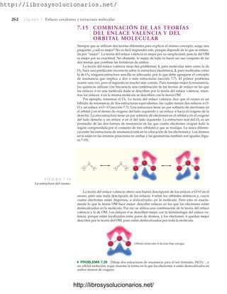 http://librosysolucionarios.net/
262 Capítulo 7 Enlaces covalentes y estructura molecular
7.15 COMBINACIÓN DE LAS TEORÍAS
DEL ENLACE VALENCIA Y DEL
ORBITAL MOLECULAR
Siempre que se utilizan dos teorías diferentes para explicar el mismo concepto, surge una
pregunta: ¿cuál es mejor? No es fácil responder esto, porque depende de lo que se entien-
da por “mejor”. La teoría del enlace valencia es mejor por su simplicidad, pero la del OM
es mejor por su exactitud. No obstante, lo mejor de todo es hacer un uso conjunto de las
dos teorías que combine las fortalezas de ambas.
La teoría del enlace valencia tiene dos problemas: 1. para moléculas tales como la de
O2, hace una predicción incorrecta sobre la estructura electrónica, 2. para moléculas como
la de O3, ninguna estructura sencilla es adecuada, por lo que debe agregarse el concepto
de resonancia que implica a dos o más estructuras (sección 7.7). El primer problema
ocurre rara vez, pero el segundo es mucho más común. Para manejar mejor la resonancia,
los químicos utilizan con frecuencia una combinación de las teorías de enlace en las que
los enlaces  en una molécula dada se describen por la teoría del enlace valencia, mien-
tras los enlaces  en la misma molécula se describen con la teoría OM.
Por ejemplo, tomemos el O3. La teoría del enlace valencia dice que el ozono es un
híbrido de resonancia de dos estructuras equivalentes, las cuales tienen dos enlaces  O-
O y un enlace  OO (sección 7.7). Una estructura tiene un par solitario de electrones en
el orbital p en el átomo de oxígeno del lado izquierdo y un enlace  hacia el oxígeno de la
derecha. La otra estructura tiene un par solitario de electrones en el orbital p en el oxígeno
del lado derecho y un enlace  en el del lado izquierdo. La estructura real del O3 es un
promedio de las dos formas de resonancia en las que cuatro electrones ocupan toda la
región comprendida por el conjunto de tres orbitales p que se traslapa. La única diferen-
cia entre las estructuras de resonancia está en la colocación de los electrones p. Los átomos
en sí están en las mismas posiciones en ambas y las geometrías también son iguales (figu-
ra 7.19).
.
.
O
.
.
.
.
.
.O
.
.
.
.
O
.
.
O
.
.
.
.O
.
.
.
.
.
.
O
FIGURA 7.19
La estructura del ozono.
Orbital molecular π de más baja energía
La teoría del enlace valencia ofrece una buena descripción de los enlaces  O–O en el
ozono, pero una mala descripción de los enlaces  entre los orbitales atómicos p, cuyos
cuatro electrones están dispersos, o deslocalizados, en la molécula. Pero esto es exacta-
mente lo que la teoría OM hace mejor: describir enlaces en los que los electrones están
deslocalizados en la molécula. Por eso se utiliza una combinación de la teoría del enlace
valencia y la de OM. Los enlaces  se describen mejor con la terminología del enlace va-
lencia, porque están localizados entre pares de átomos, y los electrones  quedan mejor
descritos por la teoría del OM, pues están deslocalizados por toda la molécula.
쑺 PROBLEMA 7.28 Dibuje dos estructuras de resonancia para el ion formiato, HCO2

, y
un orbital molecular  que muestre la forma en la que los electrones  están deslocalizados en
ambos átomos de oxígeno.
www.FreeLibros.org
.
http://librosysolucionarios.net/
http://librosysolucionarios.net/
 