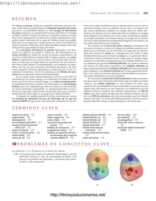 http://librosysolucionarios.net/
P R O B L E M A S D E C O N C E P T O S C L AV E 265
T É R M I N O S C L A V E
ángulo de enlace 243
carga formal 240
diamagnético 259
electronegatividad (EN) 227
energía de disociación de
enlace (D) 225
enlace covalente 223
enlace covalente polar 226
enlace doble 231
enlace pi () 254
enlace sencillo 231
enlace sigma (s) 250
enlace triple 231
estructura electrónica de
puntos 229
híbrido de resonancia 239
longitud del enlace 224
modelo de repulsión del par
de electrones de la capa de
valencia (RPECV) 243
orbital atómico híbrido 251
orbital híbrido sp 254
orbital híbrido sp2
253
orbital híbrido sp3
251
orbital molecular 257
orbital molecular de
antienlace 258
orbital molecular de enlace
257
orden del enlace 231
par de enlace 229
par solitario 229
paramagnético 259
teoría del enlace valencia
250
teoría del orbital molecular
(OM) 257
P R O B L E M A S D E C O N C E P T O S C L A V E
Los problemas 7.1 a 7.30 aparecen en el interior del capítulo.
7.31 Se muestran dos mapas de potencial electrostático, uno de
metil-litio (CH3Li) y otro de clorometano (CH3Cl). Con
base en sus patrones de polaridad, ¿cuál piensa que corres-
ponde a cada compuesto?
a) b)
R E S U M E N
Un enlace covalente resulta de compartir electrones entre los áto-
mos. Cada enlace covalente tiene una longitud específica de enlace
que lleva a la estabilidad óptima y a una energía de disociación
de enlace específica, la cual describe la fuerza del enlace. La energía
se libera cuando se forma un enlace y se absorbe cuando se rompe
uno. Como regla general, un átomo de un grupo representativo com-
partirá tantos electrones de su capa de valencia como sea posible,
hasta que ya no tenga más o hasta formar un octeto. Los átomos en
el tercer periodo e inferiores de la tabla periódica pueden tener más
enlaces de los que predice la regla del octeto.
Una estructura electrónica de puntos representa a los elec-
trones de valencia con puntos e indica los dos electrones en un
enlace sencillo por medio de un par de puntos compartidos o de
una línea sólida entre los átomos. De la misma manera, un enlace
doble se representa con cuatro puntos o dos líneas entre los áto-
mos, en tanto que un triple enlace se representa con seis puntos o
tres líneas entre átomos. Ocasionalmente, una molécula se repre-
senta con más de una estructura electrónica de puntos. En tales
casos, ninguna estructura electrónica es adecuada por sí sola. La
estructura electrónica real de la molécula es un híbrido de reso-
nancia de las diferentes estructuras individuales.
En un enlace entre átomos diferentes, como en el del HCl, es
frecuente que un átomo atraiga a los electrones de enlace con más
fuerza que a los otros, lo que da lugar a un enlace covalente polar.
La polaridad del enlace se debe a las diferencias en la electronega-
tividad, que es la capacidad que tiene un átomo en una molécula
de atraer electrones compartidos. La electronegatividad se incre-
menta de izquierda a derecha de un periodo, pero por lo general
disminuye de arriba abajo en un grupo de la tabla periódica.
A menudo es posible predecir la forma molecular por medio
del modelo de repulsión del par de electrones de la capa de
valencia (RPECV), que trata a los electrones alrededor de los áto-
mos como nubes electrónicas que se repelen entre sí, por lo que se
orientan tan lejos como sea posible una de otra. Los átomos con
dos nubes electrónicas adoptan un arreglo lineal de nubes elec-
trónicas, los átomos con tres nubes electrónicas adoptan un arreglo
plano trigonal y los átomos con cuatro nubes electrónicas adoptan
un arreglo tetraédrico. De manera similar, el arreglo de los átomos
con cinco nubes electrónicas es bipiramidal trigonal y los átomos con
seis nubes electrónicas son octaedros.
De acuerdo con la teoría del enlace valencia, la formación de
un enlace covalente se da por el traslape de orbitales atómicos ocu-
pados por un electrón, ya sea de frente a lo largo del eje internu-
clear para formar un enlace , o lateralmente, por arriba y abajo
del eje internuclear, para formar un enlace . La geometría obser-
vada de los enlaces covalentes en los compuestos de grupos repre-
sentativos se describen suponiendo que los orbitales atómicos s y p
se combinan para generar orbitales híbridos, los cuales se orientan
con fuerza en direcciones específicas: los orbitales híbridos sp
tienen geometría lineal, los orbitales híbridos sp2
tienen geometría
plana trigonal y los orbitales híbridos sp3
tienen geometría tetraé-
drica. Los enlaces de átomos de grupos representativos con cinco y
seis nubes electrónicas son más complejos.
En ocasiones, la teoría del orbital molecular brinda un panora-
ma más exacto de la estructura electrónica que el modelo de enlace
valencia. Un orbital molecular es una función de onda cuyo
cuadrado da la probabilidad de que un electrón se encuentre en una
región dada del espacio en una molécula. La combinación de dos
orbitales atómicos produce dos orbitales moleculares: un OM de
enlace, que tiene menos energía que los orbitales atómicos de ini-
cio, y un OM de antienlace, que tiene más energía que los orbitales
atómicos de inicio. La teoría del orbital molecular es útil en particu-
lar para describir enlaces p deslocalizados en las moléculas.
www.FreeLibros.org
.
http://librosysolucionarios.net/
http://librosysolucionarios.net/
 
