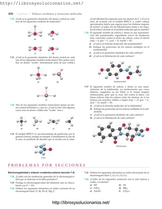 http://librosysolucionarios.net/
266 Capítulo 7 Enlaces covalentes y estructura molecular
a) b)
c)
a) b) c) d)
Urea
Acetaminofén
Talidomida
7.32 ¿Cuál es la geometría alrededor del átomo central en cada
uno de los siguientes modelos de moléculas?
7.35 El modelo RPECV es una herramienta de predicción, por lo
general correcta, aunque no siempre. Consideremos el caso de
la urea, un producto de desecho que se excreta con la orina.
a) b)
c) d)
7.33 ¿Cuál es la geometría alrededor del átomo central en cada
uno de los siguientes modelos moleculares? (En ciertos casos
hay un átomo “oculto” directamente atrás de uno visible.)
7.34 Tres de los siguientes modelos moleculares tienen un áto-
mo central tetraédrico y uno no. ¿Cuál es éste? (En algunos
casos, tras un átomo visible está “oculto” otro.)
¿Cuál hibridación esperaría para los átomos de C y N en la
urea, de acuerdo con el modelo RPECV, y cuáles valores
aproximados habría que esperar para los distintos ángulos
de enlace? ¿Cuáles son las hibridaciones reales y los ángu-
los de enlace con base en el modelo molecular que se muestra?
7.36 El siguiente modelo de esferas y líneas es una representa-
ción del acetaminofén, ingrediente activo de medicinas
muy conocidas contra el dolor de cabeza, como el tilenol
(rojo  0, gris  C, azul  N, marfil  H):
a) ¿Cuál es la fórmula molecular del acetaminofén?
b) Indique las posiciones de los enlaces múltiples en el
acetaminofén.
c) ¿Cuál es la geometría alrededor de cada carbono?
d) ¿Cuál es la hibridación de cada carbono?
7.37 El siguiente modelo de esferas y líneas es una repre-
sentación de la talidomida, un medicamento que causa
defectos congénitos en los bebés si la toman mujeres
embarazadas, pero que es muy útil contra la lepra. Las
líneas indican sólo los enlaces entre los átomos, no si los
enlaces son sencillos, dobles o triples (rojo  O, gris  C,
azul  N, marfil  H).
a) ¿Cuál es la fórmula molecular de la talidomida?
b) Indique las posiciones de los enlaces múltiples en la tali-
domida.
c) ¿Cuál es la geometría alrededor de cada carbono?
d) ¿Cuál es la hibridación de cada carbono?
P R O B L E M A S P O R S E C C I O N E S
Electronegatividad y enlaces covalentes polares (sección 7.4)
7.38 ¿Cuáles son las tendencias generales de la electronegativi-
dad que se detectan en la tabla periódica?
7.39 Prediga la electronegatividad del elemento aún no descu-
bierto con Z  119.
7.40 Ordene los siguientes elementos en orden creciente de su
electronegatividad: Li, Br, Pb, K, Mg, C.
7.41 Ordene los siguientes elementos en orden decreciente de su
electronegatividad: C, Ca, Cs, Cl, Cu.
7.42 ¿Cuáles de las siguientes sustancias son la más iónicas y
cuáles, covalentes?
a) HF b) HI
c) d)
e) NaOH f) CH3Li
BBr3
PdCl2
www.FreeLibros.org
http://librosysolucionarios.net/
http://librosysolucionarios.net/
 