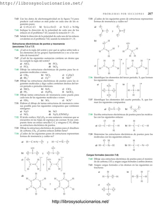 http://librosysolucionarios.net/
P R O B L E M A S P O R S E C C I O N E S 267
O
.
.
.
.
X
.
.
O.
.
.
.
.
.
b)
a)
X
.
.
.
.
.
.
.
.
F
.
.
.
.
.
.
F
.
.
.
.
b)
a)
H
H C C
H
H
C
O
Cl C O H
H
C
H
b)
H
H C N
H
O
C
a)
O
H C H
N
H
b)
a) H
H N H
H
C
H
H N O H
.
.
.
.
.
.
.
.
.
.
.
.
.
.
.
. .
.
O
Cl P
Cl
Cl
.
.
.
.
.
.
c)
.
.
.
.
.
.
.
.
.
.
–
y
H
H
H
H
H
C
C
C
C
C
C
H
H
H
H
H
H
H
C
C
C
C
C
C
d)
c)
C
C
N
H
H
H
O
.
.
.
.
.
.
y C
C
H
H
H
O.
.
.
.
.
.
– –
a) H C O
.
.
.
.
.
. y N
H C O
.
.
.
.
.
.
.
.
S
b) O O
.
.
.
.
.
. y
.
.
.
.
.
.
O.
.
.
.
S
O O
.
.
.
.
.
.
.
.
.
.
.
.
O.
.
.
.
.
.
y
H
H
H
C
H
C
C
H
H
H
H
C
H
C
C
H
c)
+
y
H C
C
O
H
H
C
H
H
C
O
b)
H
H
H
.
.
.
.
.
.
.
.
a)
B F
F
F
B F
F
F
y
.
.
.
.
.
.
.
.
.
.
.
.
.
.
.
.
.
.
.
.
.
.
.
.
.
.
.
.
.
.
.
.
.
.
+
.
.
.
.
.
.
.
.
.
.
.
.
.
.
.
. .
.
Cl
Cl X
Cl
Cl
.
.
.
.
.
.
H
H X
H
H
b)
a) +
–
7.43 Use los datos de electronegatividad en la figura 7.4 para
predecir cuál enlace es más polar en cada uno de los si-
guientes pares:
a) C–H o C–Cl b) Si–Li o Si–Cl c) N–Cl o N–Mg
7.55 ¿Cuáles de los siguientes pares de estructuras representan
formas de resonancia y cuáles no?
7.44 Indique la dirección de la polaridad de cada uno de los
enlaces en el problema 7.43, usando la notación d/d-.
7.45 Señale la dirección de la polaridad de cada uno de los enlaces
covalentes en el problema 7.42, usando la notación d/d-.
Estructuras electrónicas de puntos y resonancia
(secciones 7.5 a 7.7)
7.46 ¿Cuál es la regla del octeto y por qué se aplica sobre todo a
los elementos de los grupos representativos y no a los me-
tales de transición?
7.47 ¿Cuál de las siguientes sustancias contiene un átomo que
no cumple la regla del octeto?
a) b)
c) d)
7.48 Dibuje las estructuras electrónicas de puntos para las si-
guientes moléculas o iones:
a) b) c)
d) e) f)
7.49 Dibuje las estructuras electrónicas de puntos para las si-
guientes moléculas y diga cuáles contienen átomos del ter-
cer periodo o periodos inferiores.
a) b) c)
d) e) f)
7.50 Dibuje tantas estructuras de resonancia como pueda para
cada una de las siguientes moléculas o iones:
a) b) c)
7.51 Elabore el dibujo de tantas estructuras de resonancia como
sea posible para los siguientes compuestos que contienen
nitrógeno:
a) b) NO
c) d)
7.52 El ácido oxálico, H2C2O4, es una sustancia venenosa que se
encuentra en las hojas de espinaca sin cocinar. Si ese com-
puesto tiene un enlace sencillo C-C y ninguno C-H, dibuje
su estructura electrónica de puntos.
7.53 Dibuje la estructura electrónica de puntos para el disulfuro
de carbono, CS2. ¿Cuántos enlaces dobles tiene?
7.54 ¿Cuáles de los siguientes pares de estructuras representan
formas de resonancia y cuáles no?
N2O3 (ONNO2)
NO2
N2O
SCN
SO3
HN3
SeOCl2
H3PO4
PF5
ClO2
KrF2
SbCl3
NO
O2
2
BF4

C2H5Cl
NCl3
CBr4
SiCl4
PCl5
PCl3
AlCl3
7.56 Identifique los elementos del tercer periodo, X, que forman
los siguientes iones:
7.57 Identifique los elementos del cuarto periodo, X, que for-
man los siguientes compuestos:
7.58 Escriba estructuras electrónicas de puntos para las molécu-
las con los siguientes enlaces:
7.59 Determine las estructuras electrónicas de puntos para las
moléculas con los siguientes enlaces:
Cargas formales (sección 7.8)
7.60 Dibuje una estructura electrónica de puntos para el monóxi-
do de carbono, CO, y asigne cargas formales a ambos átomos.
7.61 Asigne cargas formales a los átomos en las siguientes es-
tructuras:
www.FreeLibros.org
http://librosysolucionarios.net/
http://librosysolucionarios.net/
 