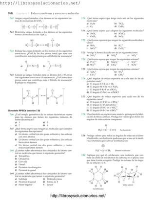 http://librosysolucionarios.net/
268 Capítulo 7 Enlaces covalentes y estructura molecular
O
.
.
.
.
Cl
.
. O
.
.
.
.
.
. O
.
.
.
.
Cl O
.
.
.
.
.
. .
. .
.
.
.
.
.
–
–
HO
.
.
.
.
S OH
.
.
.
.
.
.
O.
.
.
.
HO
.
.
.
. S OH
.
.
.
.
.
.
O.
.
.
.
.
.
b) C N N
.
.
.
.
.
.
H
H
a) C N N
.
.
.
.
H
H
7.62 Asigne cargas formales a los átomos en las siguientes for-
mas de resonancia del ClO2

:
7.70 ¿Qué forma espera que tenga cada una de las siguientes
moléculas?
a) b)
c) d)
7.71 ¿Qué forma espera que adopten las siguientes moléculas?
a) b)
c) d)
7.72 ¿Qué forma esperara que tengan las siguientes moléculas o
iones?
a) b)
c) d)
7.73 Prediga la forma de cada uno de los siguientes iones:
a) b) c)
7.74 ¿Qué forma espera que tengan los siguientes aniones?
a) b) c)
d) e) f)
7.75 ¿Qué forma espera que tengan los siguientes cationes?
a) b)
c) d)
7.76 ¿Qué ángulos de enlace esperaría en cada uno de los si-
guientes casos?
a) El ángulo F-S-F en el SF2
b) El ángulo H-N-N en el N2H2
c) El ángulo F-Kr-F en el KrF4
d) El ángulo Cl-N-O en el NOCl
7.77 ¿Qué ángulos de enlace esperaría para cada uno de los
siguientes casos?
a) El ángulo Cl-P-Cl en el
b) El ángulo Cl-I-Cl en el
c) El ángulo O-S-O en el
d) El ángulo O-B-O en el
7.78 El acrilonitrilo se emplea como materia prima para la fabri-
cación de fibras acrílicas. Prediga los valores para todos los
ángulos de enlace en ese compuesto.
BO3
3
SO4
2
ICl2

PCl6

CH3

ClF2

SF3

XeF3

SCN
ClO4

SO3
2
SO4
2
MnO4

PO4
3
NO2

NO2

NO3

CrO4
2
SeO3
2
IF4

SbF5
SeO2
OsO4
SO2Cl2
XeO4
GaH3
O3
TiCl4
H2Se
7.63 Determine cargas formales a los átomos en las siguientes
formas de resonancia del H2SO3:
7.64 Indique las cargas formales de los átomos en las siguientes
estructuras. ¿Cuál de las dos piensa usted que tiene una
contribución más importante para el híbrido de resonancia?
7.65 Calcule las cargas formales para los átomos de C y O en las
dos siguientes estructuras de resonancia. ¿Cuál estructura
piensa usted que contribuye más al híbrido de resonancia?
Explique su respuesta.
H C
C
O
H
H
C
H
C
O
H
.
.
.
.
.
.
.
.
H
.
.
.
.
– –
El modelo RPECV (sección 7.9)
7.66 ¿Cuál arreglo geométrico de las nubes electrónicas espera
para los átomos que tienen los siguientes números de
nubes electrónicas?
a) 3 b) 5
c) 2 d) 6
7.67 ¿Qué forma espera que tengan las moléculas que cumplen
las siguientes descripciones?
a) Un átomo central con dos pares solitarios y tres enlaces
con otros átomos
b) Un átomo central con dos pares solitarios y dos enlaces
hacia otros átomos
c) Un átomo central con dos pares solitarios y cuatro
enlaces con otros átomos
7.68 ¿Cuántas nubes electrónicas hay alrededor del átomo cen-
tral en moléculas que tienen la siguiente geometría?
a) Tetraédrica
b) Octaédrica
c) Curvada
d) Lineal
e) Pirámide cuadrangular
f) Pirámide trigonal
7.69 ¿Cuántas nubes electrónicas hay alrededor del átomo cen-
tral en moléculas que tienen la siguiente geometría?
a) Subibaja b) Pirámide plana
c) Pirámide trigonal d) Forma de T
e) Plana trigonal f) Lineal
H
H2C C N
C Acrilonitrilo
O
H3C S CH3 Dimetil sulfoxido
.
.
.
.
.
.
.
.
Ciclohexano
H
H
H
C
C
C
C
C
C
C
C
H
H
H
H
H
H
H
H
H H
H
H
C
H
C
H
H
H
C
H
H
H
C
H
H
Vista lateral
7.79 Prediga valores para todos los ángulos de enlace en el dime-
til sulfoxido, un disolvente poderoso que se usa en la medi-
cina veterinaria para aliviar la inflamación.
7.80 Explique por qué el ciclohexano, una sustancia que con-
tiene un anillo de seis átomos de carbono, no es plano, sino
que tiene forma arrugada. Prediga los valores de los ángu-
los de enlace C-C-C.
www.FreeLibros.org
.
http://librosysolucionarios.net/
http://librosysolucionarios.net/
 