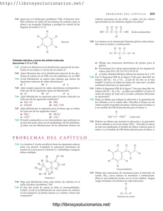 http://librosysolucionarios.net/
P R O B L E M A S D E L C A P Í T U L O 269
H
H
H H
H
C
C
C
H
C C
C
C
O
C
H
H
C
Cinnamaldehído
O
O
S
O O
Tetróxido de azufre
P R O B L E M A S D E L C A P Í T U L O
7.94 La vitamina C (ácido ascórbico) tiene los siguientes enlaces
entre sus átomos. Complete la estructura electrónica de
puntos de Lewis para la vitamina C e identifique cualquier
enlace múltiple.
Vitamina C
O
O
O
O
O
O H
H
H
H
H
H
H
H
C
C
C
C
C
C
7.81 Igual que el ciclohexano (problema 7.80), el benceno tam-
bién contiene un anillo de seis átomos de carbono, pero es
plano y no arrugado. Explique y prediga los valores de los
ángulos de enlace C–C–C.
carbono presentes en ese ácido, y cuáles son los valores
aproximados de los distintos ángulos de enlace?
Benceno
H
H
H
H
H
H
C
C
C
C
C
C
Orbitales híbridos y teoría del orbital molecular
(secciones 7.11 a 7.15)
7.82 ¿Cuál es la diferencia en la distribución espacial de los elec-
trones en un enlace p con los de un enlace ?
7.83 ¿Qué diferencia hay en la distribución espacial de los elec-
trones de enlace en un OM y los de antienlace en un OM?
7.84 ¿Cuál hibridación se espera para átomos que tienen los
siguientes números de nubes electrónicas?
a) 2 b) 3 c) 4
7.85 ¿Qué arreglo espacial de nubes electrónicas corresponde a
cada una de las siguientes clases de hibridación?
a) b) c) sp
7.86 ¿Qué hibridación se esperaría para el átomo indicado en
cada una de las siguientes moléculas?
a) b)
c) d)
7.87 ¿Qué hibridación se esperaría para el átomo que se indica
en cada uno de los siguientes iones?
a) b)
c) d)
7.88 El ácido oxaloacético es un intermediario que participa en
el ciclo del ácido cítrico en el metabolismo de los alimentos.
¿Cuáles son las hibridaciones de los diferentes átomos de
CH3

CH3

HCO2

BH4

H2C=NH
CH3SH
BH3
H2C=O
sp2
sp3
H
H
O
HO OH
C
O O
Ácido oxaloacético
C C C
H
H N C O
H
H
O
C H
H
H2C C CH2
+ Catión alilo
7.89 Los átomos en el aminoácido llamado glicina están enlaza-
dos como se indica a continuación:
a) Dibuje una estructura electrónica de puntos para la
glicina.
b) Pronostique los valores aproximados de los ángulos de
enlace para H–C–H, O–C–O y H–N–H.
c) ¿Cuáles orbitales híbridos utilizan los átomos de C y N?
7.90 Use el diagrama OM de la figura 7.16b para describir los
enlaces del O2

, O2 y O2

. ¿Cuál de los tres es el más
estable? ¿Cuál es el orden de enlace de cada uno? ¿Cuáles
contienen electrones no apareados?
7.91 Utilice el diagrama OM de la figura 7.16a para describir los
enlaces del N2

, N2 y N2

. ¿Cuáles son estables? ¿Cuál es el
orden de enlace de cada uno? ¿Cuáles contienen electrones
no apareados?
7.92 Haga un dibujo que indique la ubicación y la geometría de
los orbitales p en el catión alilo. Describa el enlace en ese
catión usando el modelo de enlace valencia para el enlace 
y un modelo de OM deslocalizado para el enlace .
7.93 Elabore un dibujo que muestre la ubicación y la geometría
de los orbitales p en el ion nitrito, NO2

. Describa el enlace
en este ion empleando el modelo de enlace valencia para el
enlace  y el modelo de OM deslocalizado para el enlace .
7.95 Diga qué hibridación tiene cada átomo de carbono en el
ácido ascórbico (problema 7.94).
7.96 El olor del aceite de canela se debe al cinnamaldehído,
C9H8O. ¿Cuál es la hibridación de cada átomo de carbono
en esa sustancia? ¿Cuántos enlaces  y cuántos  tiene este
compuesto?
7.97 Dibuje tres estructuras de resonancia para el tetróxido de
azufre, SO4, cuyos enlaces se muestran a continuación.
(Ésta es una molécula neutra; no es el ion sulfato). Asigne
cargas formales a los átomos en cada estructura.
www.FreeLibros.org
http://librosysolucionarios.net/
http://librosysolucionarios.net/
 