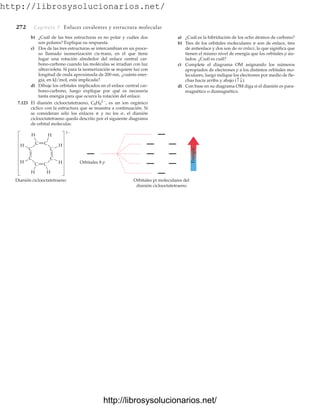 http://librosysolucionarios.net/
272 Capítulo 7 Enlaces covalentes y estructura molecular
b) ¿Cuál de las tres estructuras es no polar y cuáles dos
son polares? Explique su respuesta.
c) Dos de las tres estructuras se intercambian en un proce-
so llamado isomerización cis-trans, en el que tiene
lugar una rotación alrededor del enlace central car-
bono-carbono cuando las moléculas se irradian con luz
ultravioleta. Si para la isomerización se requiere luz con
longitud de onda aproximada de 200 nm, ¿cuánta ener-
gía, en kJ/mol, está implicada?
d) Dibuje los orbitales implicados en el enlace central car-
bono-carbono, luego explique por qué es necesaria
tanta energía para que ocurra la rotación del enlace.
7.123 El dianión ciclooctatetraeno, C8H8
2
, es un ion orgánico
cíclico con la estructura que se muestra a continuación. Si
se consideran sólo los enlaces p y no los s, el dianión
ciclooctatetraeno queda descrito por el siguiente diagrama
de orbital molecular.
a) ¿Cuál es la hibridación de los ocho átomos de carbono?
b) Tres de los orbitales moleculares p son de enlace, tres
de antienlace y dos son de no enlace, lo que significa que
tienen el mismo nivel de energía que los orbitales p ais-
lados. ¿Cuál es cuál?
c) Complete el diagrama OM asignando los números
apropiados de electrones p a los distintos orbitales mo-
leculares, luego indique los electrones por medio de fle-
chas hacia arriba y abajo
d) Con base en su diagrama OM diga si el dianión es para-
magnético o diamagnético.
(c T).
Energía
Orbitales 8 p
C C
C
C
C
H
H H
H
H H
H
H
2
C
C
C
Dianión ciclooctatetraeno Orbitales pi moleculares del
dianión ciclooctatetraeno
www.FreeLibros.org
http://librosysolucionarios.net/
http://librosysolucionarios.net/
 