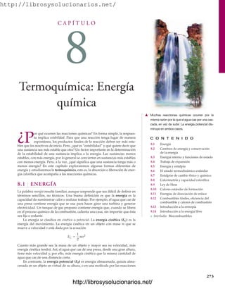 http://librosysolucionarios.net/
C A P Í T U L O
8
Termoquímica: Energía
química
C O N T E N I D O
8.1 Energía
8.2 Cambios de energía y conservación
de la energía
8.3 Energía interna y funciones de estado
8.4 Trabajo de expansión
8.5 Energía y entalpía
8.6 El estado termodinámico estándar
8.7 Entalpías de cambio físico y químico
8.8 Calorimetría y capacidad calorífica
8.9 Ley de Hess
8.10 Calores estándar de formación
8.11 Energías de disociación de enlace
8.12 Combustibles fósiles, eficiencia del
combustible y calores de combustión
8.13 Introducción a la entropía
8.14 Introducción a la energía libre
쐽 Interludio: Biocombustibles
¿P
or qué ocurren las reacciones químicas? En forma simple, la respues-
ta implica estabilidad. Para que una reacción tenga lugar de manera
espontánea, los productos finales de la reacción deben ser más esta-
bles que los reactivos de inicio. Pero, ¿qué es “estabilidad” y qué quiere decir que
una sustancia sea más estable que otra? Un factor importante en la determinación
de la estabilidad de una sustancia implica a la energía. Las sustancias menos
estables, con más energía, por lo general se convierten en sustancias más estables
con menos energía. Pero, a la vez, ¿qué significa que una sustancia tenga más o
menos energía? En este capítulo exploraremos algunas formas diferentes de
energía y estudiaremos la termoquímica, esto es, la absorción o liberación de ener-
gía calorífica que acompaña a las reacciones químicas.
8.1 ENERGÍA
La palabra energía resulta familiar, aunque sorprende que sea difícil de definir en
términos sencillos, no técnicos. Una buena definición es que la energía es la
capacidad de suministrar calor o realizar trabajo. Por ejemplo, el agua que cae de
una presa contiene energía que se usa para hacer girar una turbina y generar
electricidad. Un tanque de gas propano contiene energía que, cuando se libera
en el proceso químico de la combustión, calienta una casa, sin importar que ésta
sea fija o rodante.
La energía se clasifica en cinética o potencial. La energía cinética (EC) es la
energía del movimiento. La energía cinética en un objeto con masa m que se
mueve a velocidad v está dada por la ecuación
Cuanto más grande sea la masa de un objeto y mayor sea su velocidad, más
energía cinética tendrá. Así, el agua que cae de una presa, desde una gran altura,
tiene más velocidad y, por ello, más energía cinética que la misma cantidad de
agua que cae de una distancia corta.
En contraste, la energía potencial (EP) es energía almacenada, quizás alma-
cenada en un objeto en virtud de su altura, o en una molécula por las reacciones
EC =
1
2
mv2
273
䉱 Muchas reacciones químicas ocurren por la
misma razón por la que el agua cae por una cas-
cada, en vez de subir. La energía potencial dis-
minuye en ambos casos.
www.FreeLibros.org
http://librosysolucionarios.net/
http://librosysolucionarios.net/
 