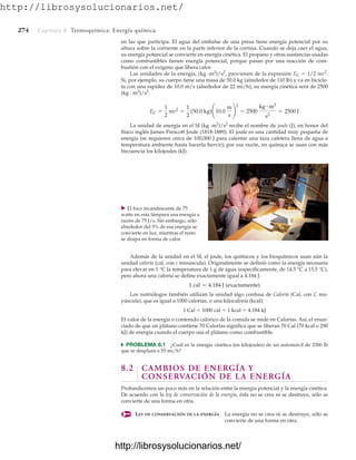 http://librosysolucionarios.net/
274 Capítulo 8 Termoquímica: Energía química
en las que participa. El agua del embalse de una presa tiene energía potencial por su
altura sobre la corriente en la parte inferior de la cortina. Cuando se deja caer el agua,
su energía potencial se convierte en energía cinética. El propano y otras sustancias usadas
como combustibles tienen energía potencial, porque pasan por una reacción de com-
bustión con el oxígeno que libera calor.
Las unidades de la energía, (kg # m2
)/s2
, provienen de la expresión EC  1/2 mv2
.
Si, por ejemplo, su cuerpo tiene una masa de 50.0 kg (alrededor de 110 lb) y va en bicicle-
ta con una rapidez de 10.0 m/s (alrededor de 22 mi/h), su energía cinética será de 2500
(kg # m2
)/s2
.
La unidad de energía en el SI (kg # m2
)/s2
recibe el nombre de joule (J), en honor del
físico inglés James Prescott Joule (1818-1889). El joule es una cantidad muy pequeña de
energía (se requieren cerca de 100,000 J para calentar una taza cafetera llena de agua a
temperatura ambiente hasta hacerla hervir); por esa razón, en química se usan con más
frecuencia los kilojoules (kJ).
EC =
1
2
mv2
=
1
2
(50.0 kg)¢10.0
m
s
≤
2
= 2500
kg # m2
s2
= 2500 J
䉴 El foco incandescente de 75
watts en esta lámpara usa energía a
razón de 75 J/s. Sin embargo, sólo
alrededor del 5% de esa energía se
convierte en luz, mientras el resto
se disipa en forma de calor.
Además de la unidad en el SI, el joule, los químicos y los bioquímicos usan aún la
unidad caloría (cal, con c minúscula). Originalmente se definió como la energía necesaria
para elevar en 1 °C la temperatura de 1 g de agua (específicamente, de 14.5 °C a 15.5 °C),
pero ahora una caloría se define exactamente igual a 4.184 J.
Los nutriólogos también utilizan la unidad algo confusa de Caloría (Cal, con C ma-
yúscula), que es igual a 1000 calorías, o una kilocaloría (kcal):
1 Cal  1000 cal  1 kcal  4.184 kJ
El valor de la energía o contenido calórico de la comida se mide en Calorías. Así, el enun-
ciado de que un plátano contiene 70 Calorías significa que se liberan 70 Cal (70 kcal o 290
kJ) de energía cuando el cuerpo usa el plátano como combustible.
쑺 PROBLEMA 8.1 ¿Cuál es la energía cinética (en kilojoules) de un automóvil de 2300 lb
que se desplaza a 55 mi/h?
8.2 CAMBIOS DE ENERGÍA Y
CONSERVACIÓN DE LA ENERGÍA
Profundicemos un poco más en la relación entre la energía potencial y la energía cinética.
De acuerdo con la ley de conservación de la energía, ésta no se crea ni se destruye, sólo se
convierte de una forma en otra.
LEY DE CONSERVACIÓN DE LA ENERGÍA La energía no se crea ni se destruye, sólo se
convierte de una forma en otra.
1 cal = 4.184 J (exactamente)
www.FreeLibros.org
.
http://librosysolucionarios.net/
http://librosysolucionarios.net/
 