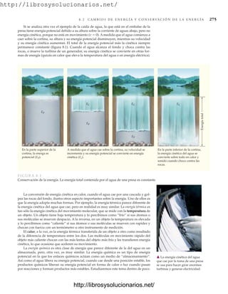 http://librosysolucionarios.net/
8 . 2 C A M B I O S D E E N E R G Í A Y C O N S E RVA C I Ó N D E L A E N E R G Í A 275
Si se analiza otra vez el ejemplo de la caída de agua, la que está en el embalse de la
presa tiene energía potencial debido a su altura sobre la corriente de aguas abajo, pero no
energía cinética, porque no está en movimiento (v  0). A medida que el agua comienza a
caer sobre la cortina, su altura y su energía potencial disminuyen, mientras su velocidad
y su energía cinética aumentan. El total de la energía potencial más la cinética siempre
permanece constante (figura 8.1). Cuando el agua alcanza el fondo y choca contra las
rocas, o mueve la turbina de un generador, su energía cinética se convierte en otras for-
mas de energía (quizás en calor que eleva la temperatura del agua o en energía eléctrica).
En la parte superior de la
cortina, la energa es
potencial (EP).
EP
A medida que el agua cae sobre la cortina, su velocidad se
incrementa y su energía potencial se convierte en energía
cinética (Ec).
En la parte inferior de la cortina,
la energía cinética del agua se
convierte sobre todo en calor y
sonido cuando choca contra las
rocas.
Energía
total
EC
EP
EC
EP
EC
FIGURA 8.1
Conservación de la energía. La energía total contenida por el agua de una presa es constante.
La conversión de energía cinética en calor, cuando el agua cae por una cascada y gol-
pea las rocas del fondo, ilustra otros aspecto importantes sobre la energía. Uno de ellos es
que la energía adopta muchas formas. Por ejemplo, la energía térmica parece diferente de
la energía cinética del agua que cae, pero en realidad es muy similar. La energía térmica es
tan sólo la energía cinética del movimiento molecular, que se mide con la temperatura de
un objeto. Un objeto tiene baja temperatura y lo percibimos como “frío” si sus átomos o
sus moléculas se mueven despacio. A la inversa, en un objeto la temperatura es elevada
y lo percibimos como “caliente” si sus átomos o sus moléculas se mueven con rapidez y
chocan con fuerza con un termómetro u otro instrumento de medición.
El calor, a la vez, es la energía térmica transferida de un objeto a otro como resultado
de la diferencia de temperatura entre los dos. Las moléculas en movimiento rápido del
objeto más caliente chocan con las más lentas del objeto más frío y les transfieren energía
cinética, lo que ocasiona que aceleren su movimiento.
La energía química es otra clase de energía que parece diferente de la del agua en un
almacenada, pero, otra vez, es muy similar. La energía química es un tipo de energía
potencial en la que los enlaces químicos actúan como un medio de “almacenamiento”.
Así como el agua libera su energía potencial, cuando cae desde una posición estable, los
productos químicos liberan su energía potencial en forma de calor o luz cuando pasan
por reacciones y forman productos más estables. Estudiaremos este tema dentro de poco.
䉱 La energía cinética del agua
que cae por la toma de una presa
se usa para hacer girar enormes
turbinas y generar electricidad.
www.FreeLibros.org
http://librosysolucionarios.net/
http://librosysolucionarios.net/
 