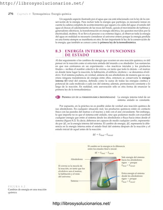 http://librosysolucionarios.net/
276 Capítulo 8 Termoquímica: Energía química
Un segundo aspecto ilustrado por el agua que cae está relacionado con la ley de la con-
servación de la energía. Para incluir toda la energía que participa, es necesario tomar en
cuenta la cadena completa de acontecimientos que siguen a la caída del agua: el sonido del
agua al chocar, el calentamiento de las rocas del fondo, quizás el movimiento de turbinas y
generadores eléctricos, la transformación en energía eléctrica, los aparatos movidos por la
electricidad, etcétera. Si se lleva el proceso a su extremo lógico, al observar toda la energía
del agua en realidad es necesario considerar al universo entero porque la energía perdida
en una forma siempre se manifiesta en otra. Es tan importante la ley de la conservación de
la energía, que también se conoce como la primera ley de la termodinámica.
8.3 ENERGÍA INTERNA Y FUNCIONES
DE ESTADO
Al dar seguimiento a los cambios de energía que ocurren en una reacción química, es útil
pensar en la reacción como si estuviera aislada del mundo a su alrededor. Las sustancias
en que nos centramos en un experimento —los reactivos iniciales y los productos
finales— reciben el nombre colectivo de sistema, en tanto que todo lo demás —el matraz
en donde tiene lugar la reacción, la habitación, el edificio, etcétera— se denomina alrede-
dores. Si el sistema pudiera, en verdad, aislarse de sus alrededores de manera que no ocu-
rriera ninguna transferencia de energía entre ellos, entonces se conservaría la energía
interna (E) total del sistema, definida como la suma de todas las energías cinética y
potencial de cada molécula o cada ion del sistema; además, permanecería constante a lo
largo de la reacción. En realidad, esta aseveración sólo es otra forma de enunciar la
primera ley de la termodinámica:
PRIMERA LEY DE LA TERMODINÁMICA (REEXPRESADA) La energía interna total de un
sistema aislado es constante.
Por supuesto, en la práctica no es posible aislar de verdad una reacción química de
sus alrededores. En cualquier situación real, los productos químicos están en contacto
físico con las paredes del matraz o el reactor, y éste con el aire circundante. Sin embargo,
lo que importa no es que el sistema esté aislado, sino que podamos medir con exactitud
cualquier energía que entre al sistema desde los alrededores o fluya hacia éstos desde el
sistema (figura 8.2). Es decir, debemos ser capaces de medir cualquier cambio, representa-
do por E, en la energía interna del sistema. El cambio de energía, E, representa la dife-
rencia en la energía interna entre el estado final del sistema después de la reacción y el
estado inicial de aquel antes de la reacción:
E  Efinal – Einicial
Sale energía del sistema
hacia los alrededores:
signo  porque
Efinal Einicial.
El cambio en la energía es la diferencia
entre los estados final e inicial.
El sistema es la mezcla de
la reacción, en tanto que los
alrededores son el matraz,
la habitación y el resto
del universo.
Entra energía al sistema
desde los alrededores:
signo  proque
Efinal  Einicial.
Sistema
Alrededores
ΔE  Efinal  Einicial
FIGURA 8.2
Cambios de energía en una reacción
química.
www.FreeLibros.org
http://librosysolucionarios.net/
http://librosysolucionarios.net/
 