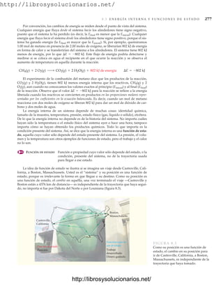 http://librosysolucionarios.net/
8.3 E N E R G Í A I N T E R N A Y F U N C I O N E S D E E S TA D O 277
Por convención, los cambios de energía se miden desde el punto de vista del sistema.
Cualquier energía que fluya desde el sistema hacia los alrededores tiene signo negativo,
puesto que el sistema la ha perdido (es decir, la Efinal es menor que la Einicial). Cualquier
energía que fluya hacia el sistema desde los alrededores tiene signo positivo, porque el sis-
tema ha ganado energía (la Efinal es mayor que la Einicial). Si, por ejemplo, quemáramos
1.00 mol de metano en presencia de 2.00 moles de oxígeno, se liberarían 802 kJ de energía
en forma de calor y se transferirían del sistema a los alrededores. El sistema tiene 802 kJ
menos de energía, por lo que E  802 kJ. Este flujo de energía podría detectarse y
medirse si se coloca en agua el recipiente en el que ocurre la reacción y se observa el
aumento de temperatura en aquella durante la reacción.
El experimento de la combustión del metano dice que los productos de la reacción,
CO2(g) y 2 H2O(g), tienen 802 kJ menos energía interna que los reactivos, CH4(g) y 2
O2(g), aun cuando no conozcamos los valores exactos al principio (Einicial) y al final (Efinal)
de la reacción. Observe que el valor E  802 kJ para la reacción se refiere a la energía
liberada cuando los reactivos se convierten en productos en las proporciones molares repre-
sentadas por los coeficientes en la ecuación balanceada. Es decir, cuando un mol de metano
reacciona con dos moles de oxígeno se liberan 802 kJ para dar un mol de dióxido de car-
bono y dos moles de agua.
La energía interna de un sistema depende de muchas cosas: identidad química,
tamaño de la muestra, temperatura, presión, estado físico (gas, líquido o sólido), etcétera.
De lo que la energía interna no depende es de la historia del sistema. No importa cuáles
hayan sido la temperatura o el estado físico del sistema ayer o hace una hora; tampoco
importa cómo se hayan obtenido los productos químicos. Todo lo que importa es la
condición presente del sistema. Así, se dice que la energía interna es una función de esta-
do, aquella cuyo valor sólo depende del estado presente del sistema. La presión, el volu-
men y la temperatura son otros ejemplos de funciones de estado, pero el trabajo y el calor
no lo son.
FUNCIÓN DE ESTADO Función o propiedad cuyo valor sólo depende del estado, o la
condición, presente del sistema, no de la trayectoria usada
para llegar a ese estado.
La idea de función de estado se ilustra si se imagina un viaje desde Castroville, Cali-
fornia, a Boston, Massachussets. Usted es el “sistema” y su posición es una función de
estado, porque es irrelevante la forma en que llegue a su destino. Como su posición es
una función de estado, el cambio en aquélla, una vez terminado el viaje —Castroville y
Boston están a 4376 km de distancia— es independiente de la trayectoria que haya segui-
do, no importa si fue por Dakota del Norte o por Louisiana (figura 8.3).
CH4(g) + 2 O2(g) ¡ CO2(g) + 2 H2O(g) + 802 kJ de energía ¢E = -802 kJ
Boston,
Massachusetts
Trabajo
desarrollado
Dinero gastado
Posición
Boston,
Massachusetts
Funciones que no
son de estado
Función de estado
Castroville,
California
Castroville,
California
FIGURA 8.3
Como su posición es una función de
estado, el cambio en su posición para
ir de Castroville, California, a Boston,
Massachussets, es independiente de la
trayectoria que haya tomado.
www.FreeLibros.org
.
http://librosysolucionarios.net/
http://librosysolucionarios.net/
 