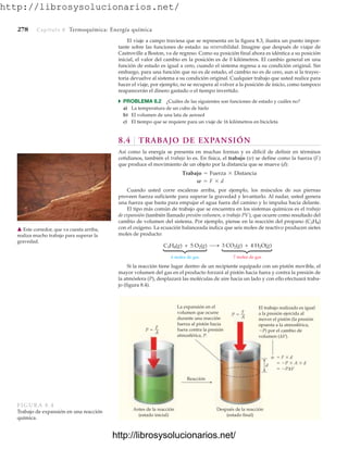 http://librosysolucionarios.net/
278 Capítulo 8 Termoquímica: Energía química
El viaje a campo traviesa que se representa en la figura 8.3, ilustra un punto impor-
tante sobre las funciones de estado: su reversibilidad. Imagine que después de viajar de
Castroville a Boston, va de regreso. Como su posición final ahora es idéntica a su posición
inicial, el valor del cambio en la posición es de 0 kilómetros. El cambio general en una
función de estado es igual a cero, cuando el sistema regresa a su condición original. Sin
embargo, para una función que no es de estado, el cambio no es de cero, aun si la trayec-
toria devuelve al sistema a su condición original. Cualquier trabajo que usted realice para
hacer el viaje, por ejemplo, no se recupera al volver a la posición de inicio, como tampoco
reaparecerán el dinero gastado o el tiempo invertido.
쑺 PROBLEMA 8.2 ¿Cuáles de las siguientes son funciones de estado y cuáles no?
a) La temperatura de un cubo de hielo
b) El volumen de una lata de aerosol
c) El tiempo que se requiere para un viaje de 16 kilómetros en bicicleta
8.4 TRABAJO DE EXPANSIÓN
Así como la energía se presenta en muchas formas y es difícil de definir en términos
cotidianos, también el trabajo lo es. En física, el trabajo (w) se define como la fuerza (F)
que produce el movimiento de un objeto por la distancia que se mueve (d):
Cuando usted corre escaleras arriba, por ejemplo, los músculos de sus piernas
proveen fuerza suficiente para superar la gravedad y levantarlo. Al nadar, usted genera
una fuerza que basta para empujar el agua fuera del camino y lo impulsa hacia delante.
El tipo más común de trabajo que se encuentra en los sistemas químicos es el trabajo
de expansión (también llamado presión-volumen, o trabajo PV), que ocurre como resultado del
cambio de volumen del sistema. Por ejemplo, piense en la reacción del propano (C3H8)
con el oxígeno. La ecuación balanceada indica que seis moles de reactivo producen sietes
moles de producto:
w = F * d
Trabajo = Fuerza * Distancia
䉱 Este corredor, que va cuesta arriba,
realiza mucho trabajo para superar la
gravedad.
6 moles de gas
C3H8(g) + 5 O2(g) 3 CO2(g) + 4 H2O(g)
7 moles de gas
⎧
⎨
⎩
⎧
⎨
⎩
d
Reacción
P 
F
A
P 
F
A
w  F  d
 P  A  d
 PΔV
Antes de la reacción
(estado inicial)
Después de la reacción
(estado final)
El trabajo realizado es igual
a la presión ejercida al
mover el pistón (la presión
opuesta a la atmosférica,
P) por el cambio de
volumen (ΔV).
La expansión en el
volumen que ocurre
durante una reacción
fuerza al pistón hacia
fuera contra la presión
atmosférica, P.
FIGURA 8.4
Trabajo de expansión en una reacción
química.
Si la reacción tiene lugar dentro de un recipiente equipado con un pistón movible, el
mayor volumen del gas en el producto forzará al pistón hacia fuera y contra la presión de
la atmósfera (P), desplazará las moléculas de aire hacia un lado y con ello efectuará traba-
jo (figura 8.4).
www.FreeLibros.org
http://librosysolucionarios.net/
http://librosysolucionarios.net/
 
