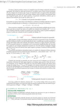 http://librosysolucionarios.net/
8.4 T R A B A J O D E E X P A N S I Ó N 279
Un breve cálculo permite conocer la cantidad exacta de trabajo realizado durante la
expansión. De la física se sabe que la fuerza (F) se define como el área (A) por la presión
(P). En la figura 8.4, la fuerza que el gas en expansión ejerce es igual al área del pistón
multiplicada por la presión con la que el gas empuja contra el pistón. Esta presión tiene
una magnitud igual, pero de signo opuesto, a la presión atmosférica exterior que se
opone al movimiento, por lo que su valor es de P.
F  P  A donde P es la presión atmosférica exterior
Si el pistón se mueve hacia fuera una distancia d, entonces el trabajo realizado es igual a
la fuerza multiplicada por la distancia, o a la presión por el área por la distancia:
Esta ecuación se simplifica si se observa que el área del pistón multiplicada por la dis-
tancia que éste se mueve tan sólo es el cambio de volumen en el sistema,
Así, el trabajo realizado es igual a la presión que el gas ejerce contra el pistón multiplica-
da por el cambio de volumen, de ahí el nombre de trabajo, PV:
¢V = A * d.
w = F * d = -P * A * d
Un valor positivo
Un valor negativo
w = −PΔV Trabajo realizado durante la expansión
¿Qué significa el signo del trabajo realizado durante la expansión? Como el trabajo lo
efectúa el sistema al hacer a un lado moléculas de aire, a medida que el pistón asciende, la
energía del trabajo debe estar saliendo del sistema. Entonces, el signo negativo del traba-
jo en la ecuación anterior es consistente con la convención establecida para E (sección
8.3), según la cual siempre adoptamos el punto de vista del sistema. Cualquier energía
que fluya hacia fuera del sistema tiene signo negativo, porque el sistema la habrá perdido
(Efinal Einicial).
Si la presión está dada en atmósferas (atm) y el cambio de volumen en litros, entonces
el trabajo realizado tiene la unidad de litros atmósfera (L # atm), donde 1 atm  101  103
kg/(m # s2
). Por lo tanto, 1 L # atm  101 J:
Cuando una reacción se presenta con una contracción en el volumen, en vez de una
expansión, el término V tiene signo negativo y el trabajo, signo positivo. Esto, de nuevo,
es consistente con la adopción del punto de vista del sistema porque éste ahora ganó
energía de trabajo (Efinal  Einicial). Un ejemplo es la síntesis industrial del amoniaco por
la reacción del hidrógeno con el nitrógeno. Cuatro moles de reactivos gaseosos producen
sólo dos moles de productos gaseosos, por lo que el volumen del sistema se contrae y éste
“gana trabajo”.
1 L # atm = (1 L)¢
10-3
m3
1 L
≤ ¢101 * 103
kg
m # s2
≤ = 101
kg # m2
s2
= 101 J
4 moles de gas
3 H2(g) + N2(g) 2 NH3(g)
2 moles de gas
⎧
⎨
⎩
⎧
⎨
⎩
Un valor negativo
Un valor positivo
w = −PΔV Trabajo ganado durante la contracción
Si no hay cambio de volumen, entonces V  0, y no hay trabajo. Tal es el caso de la
combustión del metano, en la que tres moles de reactivos gaseosos dan tres moles de pro-
ductos gaseosos:
E J E M P L O R E S U E L T O 8 . 1
CÁLCULO DEL TRABAJO PV
Calcule el trabajo (en kilojoules) realizado durante una reacción en la que el volumen se
expande de 12.0 L a 14.5 L contra una presión exterior de 5.0 atm.
ESTRATEGIA
El trabajo de expansión realizado durante una reacción química se calcula con la fórmula
en la que P es la presión exterior opuesta al cambio del volumen. En este caso,
w = -P¢V,
CH4(g) + 2 O2(g) : CO2(g) + 2 H2O(g).
continúa en la siguiente página
www.FreeLibros.org
http://librosysolucionarios.net/
http://librosysolucionarios.net/
 