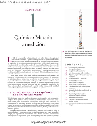 http://librosysolucionarios.net/
C A P Í T U L O
1
Química: Materia
y medición
C O N T E N I D O
1.1 Acercamiento a la química:
La experimentación
1.2 La química y los elementos
1.3 Los elementos y la tabla periódica
1.4 Algunas propiedades químicas de los
elementos
1.5 Experimentación y medición
1.6 Medición de la masa
1.7 Medición de la longitud
1.8 Medición de la temperatura
1.9 Unidades derivadas: Medición del
volumen
1.10 Unidades derivadas: Medición de la
densidad
1.11 Exactitud, precisión y cifras
significativas en la medición
1.12 Redondeo de números
1.13 Cálculos: Conversiones de una
unidad en otra
쐽 Interludio: Productos químicos, toxicidad y
riesgo
L
a vida de la humanidad se ha modificado más en los últimos dos siglos que
en el resto de la historia. La población del planeta se ha quintuplicado desde
1800, en tanto que la esperanza de vida casi se ha duplicado gracias a nues-
tra capacidad de sintetizar medicamentos, controlar enfermedades y aumentar
el rendimiento de los cultivos. Los medios de transporte han dejado atrás el uso de
caballos y carruajes para dar paso a los automóviles y aviones gracias a nuestra
capacidad de obtener petróleo y de dominar su energía. Muchos artículos se ela-
boran con polímeros y cerámicas en vez de madera y metal porque poseemos
la habilidad de fabricar materiales con propiedades diferentes a las que se encuen-
tran en la naturaleza.
De un modo u otro, todos estos cambios se relacionan con la química, el
estudio de la composición, las propiedades y las transformaciones de la materia.
La química está muy relacionada no sólo con las transformaciones que tienen
lugar en la naturaleza, sino también con los profundos cambios sociales que han
ocurrido en los últimos dos siglos. Además, la química es parte central de la
actual revolución en biología molecular que está explorando los detalles de
cómo está controlada genéticamente la vida. No podría entenderse la totalidad
del mundo moderno sin un conocimiento básico de química.
1.1 ACERCAMIENTO A LA QUÍMICA:
LA EXPERIMENTACIÓN
El hecho de que usted abra este libro demuestra que desea saber más sobre quími-
ca. Quizá desee aprender cómo se elaboran los medicamentos, o conocer la mane-
ra en que los genes se secuencian y manipulan, o indagar cómo funcionan los
fertilizantes y los pesticidas, la forma en que actúan los organismos vivos, cómo
se usan las cerámicas de alta temperatura en los vehículos espaciales, o cómo se
graban los microcircuitos electrónicos en chips de silicio. ¿Cómo puede usted acer-
carse a la química?
Un modo de aproximarse a la química, o a cualquier otra ciencia, es mirar a
nuestro alrededor y tratar de encontrar explicaciones lógicas para lo que vemos. Por
ejemplo, con seguridad en este momento usted observa sustancias con diferentes
formas y aspectos: algunas son gases, otras líquidos y unas más son sólidos; las hay
1
䉱 Este termómetro de bulbo flotante, diseñado por
Galileo en 1593, se encuentra entre los primeros
dispositivos que hubo en el mundo para medir la
temperatura.
www.FreeLibros.org
.
http://librosysolucionarios.net/
http://librosysolucionarios.net/
 