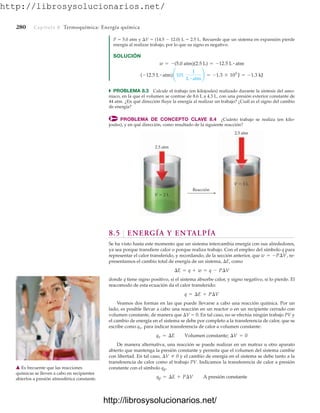 http://librosysolucionarios.net/
280 Capítulo 8 Termoquímica: Energía química
P  5.0 atm y V  (14.5  12.0) L  2.5 L. Recuerde que un sistema en expansión pierde
energía al realizar trabajo, por lo que su signo es negativo.
SOLUCIÓN
쑺 PROBLEMA 8.3 Calcule el trabajo (en kilojoules) realizado durante la síntesis del amo-
niaco, en la que el volumen se contrae de 8.6 L a 4.3 L, con una presión exterior constante de
44 atm. ¿En qué dirección fluye la energía al realizar un trabajo? ¿Cuál es el signo del cambio
de energía?
PROBLEMA DE CONCEPTO CLAVE 8.4 ¿Cuánto trabajo se realiza (en kilo-
joules), y en qué dirección, como resultado de la siguiente reacción?
w = -(5.0 atm)(2.5 L) = -12.5 L # atm
(-12.5 L # atm)¢101
J
L # atm
≤ = -1.3 * 103
J = -1.3 kJ
Reacción
V  2 L
2.5 atm
V  3 L
2.5 atm
8.5 ENERGÍA Y ENTALPÍA
Se ha visto hasta este momento que un sistema intercambia energía con sus alrededores,
ya sea porque transfiere calor o porque realiza trabajo. Con el empleo del símbolo q para
representar el calor transferido, y recordando, de la sección anterior, que re-
presentamos el cambio total de energía de un sistema, E, como
donde q tiene signo positivo, si el sistema absorbe calor, y signo negativo, si lo pierde. El
reacomodo de esta ecuación da el calor transferido:
Veamos dos formas en las que puede llevarse a cabo una reacción química. Por un
lado, es posible llevar a cabo una reacción en un reactor o en un recipiente cerrado con
volumen constante, de manera que V  0. En tal caso, no se efectúa ningún trabajo PV y
el cambio de energía en el sistema se debe por completo a la transferencia de calor, que se
escribe como qv, para indicar transferencia de calor a volumen constante:
De manera alternativa, una reacción se puede realizar en un matraz u otro aparato
abierto que mantenga la presión constante y permita que el volumen del sistema cambie
con libertad. En tal caso, y el cambio de energía en el sistema se debe tanto a la
transferencia de calor como al trabajo PV. Indicamos la transferencia de calor a presión
constante con el símbolo qp.
qp = ¢E + P¢V A presión constante
¢V Z 0
qv = ¢E Volumen constante; ¢V = 0
q = ¢E + P¢V
¢E = q + w = q - P¢V
w = -P¢V,
䉱 Es frecuente que las reacciones
químicas se lleven a cabo en recipientes
abiertos a presión atmosférica constante.
www.FreeLibros.org
.
http://librosysolucionarios.net/
http://librosysolucionarios.net/
 