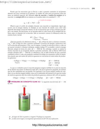 http://librosysolucionarios.net/
8.5 E N E R G Í A Y E N TA L P Í A 281
Puesto que las reacciones que se llevan a cabo a presión constante en recipientes
abiertos son muy comunes en la química, el cambio de calor para un proceso como ése
tiene un símbolo especial, H, llamado calor de reacción, o cambio de entalpía de la
reacción. La entalpía (H) de un sistema es el nombre dado a la cantidad E  PV.
Cambio de entalpía
qp = ΔE + PΔV = ΔH
Observe que el cambio de entalpía durante una reacción es importante. Igual que
ocurre con la energía interna, la entalpía es una función de estado cuyo valor sólo
depende del estado actual del sistema, no de la trayectoria que se haya tomado para lle-
gar a ese estado. De esta forma, no se necesita saber el valor exacto de la entalpía del sis-
tema antes ni después de la reacción. Sólo es necesario conocer la diferencia entre los
estados final e inicial:
H  Hfinal  Hinicial
 Hproductos  Hreactivos
¿Qué tan grande es la diferencia entre el flujo de calor a volumen constante,
y el flujo de calor a presión constante? A manera de ejemplo, analicemos otra
vez la reacción del propano, C3H8, con el oxígeno. Cuando la reacción se lleva a cabo en
un reactor cerrado a volumen constante, ningún trabajo PV es posible y toda la energía
liberada adopta la forma de calor: E  2045 kJ. Sin embargo, cuando se realiza la
misma reacción en un recipiente abierto a presión constante, sólo se liberan 2043 kJ de
energía calorífica (H  2043 kJ). La diferencia, 2 kJ, se debe al hecho de que a presión
constante se lleva a cabo una pequeña cantidad de trabajo de expansión contra la atmós-
fera, puesto que seis moles de reactivos gaseosos se convierten en siete moles de produc-
tos gaseosos.
Propano
Lo que es verdadero para la reacción propano-oxígeno también lo es para la mayoría
de las demás reacciones: la diferencia entre H y E por lo general es pequeña, de manera
que las dos cantidades son casi iguales. Por supuesto, si no ocurre ningún cambio de volu-
men y no se efectúa ningún trabajo, como en la combustión del metano en la que tres moles
de reactivos gaseosos dan tres moles de productos gaseosos, entonces H y E son iguales:
PROBLEMA DE CONCEPTO CLAVE 8.5 La siguiente reacción tiene E  186
kJ/mol.
CH4(g) + 2 O2(g) ¡ CO2(g) + 2 H2O(g) ¢E = ¢H = -802 kJ
P¢V = +2 kJ
¢H = -2043 kJ
C3H8(g) + 5 O2(g) ¡ 3 CO2(g) + 4 H2O(g) ¢E = -2045 kJ
qp = ¢H,
qv = ¢E,
Reacción
5 moles
1.0 atm
4 moles
1.0 atm
a) ¿El signo de PV es positivo o negativo? Explique su respuesta.
b) ¿Cuáles son el signo y la magnitud aproximada de H? Dé una explicación.
www.FreeLibros.org
http://librosysolucionarios.net/
http://librosysolucionarios.net/
 