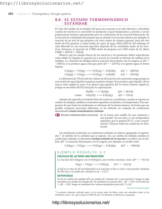 http://librosysolucionarios.net/
282 Capítulo 8 Termoquímica: Energía química
8.6 EL ESTADO TERMODINÁMICO
ESTÁNDAR
El valor del cambio de la entalpía H para una reacción es el calor liberado o absorbido
cuando los reactivos se convierten en productos a igual temperatura y presión, y en las
proporciones molares representadas por los coeficientes de la ecuación balanceada. En
la reacción de combustión del propano que se estudió en la sección anterior, por ejemplo, la
reacción de un mol de gas propano con cinco moles de oxígeno gaseoso, para dar tres
moles de CO2 gaseoso y cuatro moles de vapor de agua, libera 2043 kJ. Sin embargo, el
calor liberado en una reacción específica depende de las cantidades reales de los reac-
tivos. Entonces, la reacción de 0.5000 moles de propano con 2.500 moles de O2 libera
0.5000  2043 kJ  1022 kJ.
Observe que los estados físicos de los reactivos y los productos deben especificarse
como sólido (s), líquido (l), gaseoso (g) o acuoso (ac) cuando se informe de cambios en la
entalpía. La variación de entalpía para la reacción del propano con el oxígeno es H 
2043 kJ, si se produce agua como gas, pero H  2219 kJ, si se genera agua en forma
líquida.
La diferencia de 176 kJ entre los valores de H para las dos reacciones surge porque la
conversión de agua líquida en gaseosa requiere energía. Si se produce agua líquida, H es
mayor (más negativo), pero si se genera agua gaseosa H es menor (menos negativo),
porque se necesitan 44.0 kJ/mol para la vaporización.
Además de especificar el estado físico de reactivos y productos, cuando se reporta un
cambio de entalpía, también es necesario especificar la presión y la temperatura. Para ase-
gurarse de que todas las mediciones se informan de la misma manera, de forma que sea
posible comparar reacciones diferentes, se ha definido un conjunto de condiciones
denominado estado termodinámico estándar.
ESTADO TERMODINÁMICO ESTÁNDAR Es la forma más estable de una sustancia a
una presión1
de una atm y a una temperatura
específica, por lo general 25 °C, y una concen-
tración 1 M para todas las sustancias en diso-
lución.
o bien 4 H2O(l) ¡ 4 H2O(g) ¢H = 176 kJ
H2O(l) ¡ H2O(g) ¢H = 44.0 kJ
C3H8(g) + 5 O2(g) ¡ 3 CO2(g) + 4 H2O(l) ¢H = -2219 kJ
C3H8(g) + 5 O2(g) ¡ 3 CO2(g) + 4 H2O(g) ¢H = -2043 kJ
1
La presión estándar, indicada aquí y en la mayor parte de libros como una atmósfera (atm), se ha
redefinido como 1 bar, que es igual a 0.986 923 atm. No obstante, la diferencia es pequeña.
Las mediciones realizadas en condiciones estándar se indican agregando el superín-
dice ° al símbolo de la cantidad que se reporta. Así, un cambio de entalpía medido en
condiciones estándar se denomina entalpía estándar de la reacción y se indica con el sím-
bolo H°. La reacción del propano con el oxígeno, por ejemplo, se escribe como
E J E M P L O R E S U E L T O 8 . 2
CÁLCULO DE E PARA UNA REACCIÓN
La reacción del nitrógeno con el hidrógeno, para formar amoniaco, tiene H°  92.2 kJ:
¿Cuál es el valor de E (en kilojoules) si la reacción se lleva a cabo a una presión constante
de 40.0 atm y el cambio de volumen es de 1.12 L?
ESTRATEGIA
Se da un cambio de entalpía H, un cambio de volumen V y una presión P, luego se pide
encontrar un cambio de energía E. Se reordena la ecuación H  E  PV a la forma E
 H  PV, luego se sustituyen los valores apropiados para H, P y V:
N2(g) + 3 H2(g) ¡ 2 NH3(g) ¢H° = -92.2 kJ
C3H8(g) + 5 O2(g) ¡ 3 CO2(g) + 4 H2O(g) ¢H° = -2043 kJ
continúa en la siguiente página
www.FreeLibros.org
http://librosysolucionarios.net/
http://librosysolucionarios.net/
 