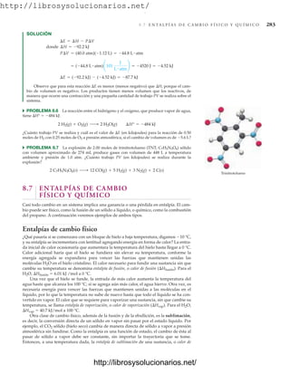 http://librosysolucionarios.net/
8.7 E N TA L P Í A S D E C A M B I O F Í S I C O Y Q U Í M I C O 283
SOLUCIÓN
Observe que para esta reacción E es menor (menos negativo) que H, porque el cam-
bio de volumen es negativo. Los productos tienen menos volumen que los reactivos, de
manera que ocurre una contracción y una pequeña cantidad de trabajo PV se realiza sobre el
sistema.
쑺 PROBLEMA 8.6 La reacción entre el hidrógeno y el oxígeno, que produce vapor de agua,
tiene H°  484 kJ:
¿Cuánto trabajo PV se realiza y cuál es el valor de E (en kilojoules) para la reacción de 0.50
moles de H2 con 0.25 moles de O2 a presión atmosférica, si el cambio de volumen es de 5.6 L?
쑺 PROBLEMA 8.7 La explosión de 2.00 moles de trinitrotolueno (TNT; C7H5N3O6) sólido
con volumen aproximado de 274 mL produce gases con volumen de 448 L a temperatura
ambiente y presión de 1.0 atm. ¿Cuánto trabajo PV (en kilojoules) se realiza durante la
explosión?
8.7 ENTALPÍAS DE CAMBIO
FÍSICO Y QUÍMICO
Casi todo cambio en un sistema implica una ganancia o una pérdida en entalpía. El cam-
bio puede ser físico, como la fusión de un sólido a líquido, o químico, como la combustión
del propano. A continuación veremos ejemplos de ambos tipos.
Entalpías de cambio físico
¿Qué pasaría si se comenzara con un bloque de hielo a baja temperatura, digamos 10 °C,
y su entalpía se incrementara con lentitud agregando energía en forma de calor? La entra-
da inicial de calor ocasionaría que aumentara la temperatura del hielo hasta llegar a 0 °C.
Calor adicional haría que el hielo se fundiera sin elevar su temperatura, conforme la
energía agregada se expandiera para vencer las fuerzas que mantienen unidas las
moléculas H2O en el hielo cristalino. El calor necesario para fundir una sustancia sin que
cambie su temperatura se denomina entalpía de fusión, o calor de fusión (Hfusión). Para el
H2O, Hfusión  6.01 kJ /mol a 0 °C.
Una vez que el hielo se funde, la entrada de más calor aumenta la temperatura del
agua hasta que alcanza los 100 °C; si se agrega aún más calor, el agua hierve. Otra vez, es
necesaria energía para vencer las fuerzas que mantienen unidas a las moléculas en el
líquido, por lo que la temperatura no sube de nuevo hasta que todo el líquido se ha con-
vertido en vapor. El calor que se requiere para vaporizar una sustancia, sin que cambie su
temperatura, se llama entalpía de vaporización, o calor de vaporización (Hvap). Para el H2O,
Hvap  40.7 kJ/mol a 100 °C.
Otra clase de cambio físico, además de la fusión y de la ebullición, es la sublimación,
es decir, la conversión directa de un sólido en vapor sin pasar por el estado líquido. Por
ejemplo, el CO2 sólido (hielo seco) cambia de manera directa de sólido a vapor a presión
atmosférica sin fundirse. Como la entalpía es una función de estado, el cambio de ésta al
pasar de sólido a vapor debe ser constante, sin importar la trayectoria que se tome.
Entonces, a una temperatura dada, la entalpía de sublimación de una sustancia, o calor de
2 C7H5N3O6(s) ¡ 12 CO(g) + 5 H2(g) + 3 N2(g) + 2 C(s)
2 H2(g) + O2(g) ¡ 2 H2O(g) ¢H° = -484 kJ
¢E = (-92.2 kJ) - (-4.52 kJ) = -87.7 kJ
= (-44.8 L # atm)¢101
J
L # atm
≤ = -4520 J = -4.52 kJ
P¢V = (40.0 atm)(-1.12 L) = -44.8 L # atm
donde ¢H = -92.2 kJ
¢E = ¢H - P¢V
Trinitrotolueno
www.FreeLibros.org
.
http://librosysolucionarios.net/
http://librosysolucionarios.net/
 