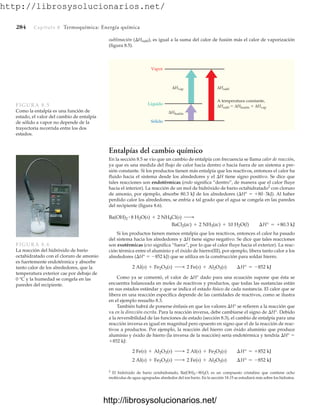 http://librosysolucionarios.net/
284 Capítulo 8 Termoquímica: Energía química
sublimación (Hsubl), es igual a la suma del calor de fusión más el calor de vaporización
(figura 8.5).
Vapor
ΔHvap
Líquido
A temperatura constante,
ΔHsubl  ΔHfusión  ΔHvap
ΔHfusión
Sólido
ΔHsubl
FIGURA 8.5
Como la entalpía es una función de
estado, el valor del cambio de entalpía
de sólido a vapor no depende de la
trayectoria recorrida entre los dos
estados.
Entalpías del cambio químico
En la sección 8.5 se vio que un cambio de entalpía con frecuencia se llama calor de reacción,
ya que es una medida del flujo de calor hacia dentro o hacia fuera de un sistema a pre-
sión constante. Si los productos tienen más entalpía que los reactivos, entonces el calor ha
fluido hacia el sistema desde los alrededores y el H tiene signo positivo. Se dice que
tales reacciones son endotérmicas (endo significa “dentro”, de manera que el calor fluye
hacia el interior). La reacción de un mol de hidróxido de bario octahidratado2
con cloruro
de amonio, por ejemplo, absorbe 80.3 kJ de los alrededores (H°  80 # 3kJ). Al haber
perdido calor los alrededores, se enfría a tal grado que el agua se congela en las paredes
del recipiente (figura 8.6).
Si los productos tienen menos entalpía que los reactivos, entonces el calor ha pasado
del sistema hacia los alrededores y H tiene signo negativo. Se dice que tales reacciones
son exotérmicas (exo significa “fuera”, por lo que el calor fluye hacia el exterior). La reac-
ción térmica entre el aluminio y el óxido de hierro(III), por ejemplo, libera tanto calor a los
alrededores (H°  852 kJ) que se utiliza en la construcción para soldar hierro.
Como ya se comentó, el valor de H° dado para una ecuación supone que ésta se
encuentra balanceada en moles de reactivos y productos, que todas las sustancias están
en sus estados estándar y que se indica el estado físico de cada sustancia. El calor que se
libera en una reacción específica depende de las cantidades de reactivos, como se ilustra
en el ejemplo resuelto 8.3.
También habrá de ponerse énfasis en que los valores H° se refieren a la reacción que
va en la dirección escrita. Para la reacción inversa, debe cambiarse el signo de H°. Debido
a la reversibilidad de las funciones de estado (sección 8.3), el cambio de entalpía para una
reacción inversa es igual en magnitud pero opuesto en signo que el de la reacción de reac-
tivos a productos. Por ejemplo, la reacción del hierro con óxido aluminio que produce
aluminio y óxido de hierro (la inversa de la reacción) sería endotérmica y tendría H° 
852 kJ:
2
El hidróxido de bario octahidratado, Ba(OH)2 8H2O, es un compuesto cristalino que contiene ocho
moléculas de agua agrupadas alrededor del ion bario. En la sección 18.15 se estudiará más sobre los hidratos.
2 Al(s) + Fe2O3(s) ¡ 2 Fe(s) + Al2O3(s) ¢H° = -852 kJ
2 Fe(s) + Al2O3(s) ¡ 2 Al(s) + Fe2O3(s) ¢H° = +852 kJ
2 Al(s) + Fe2O3(s) ¡ 2 Fe(s) + Al2O3(s) ¢H° = -852 kJ
BaCl2(ac) + 2 NH3(ac) + 10 H2O(l) ¢H° = +80.3 kJ
Ba(OH)2
# 8 H2O(s) + 2 NH4Cl(s) ¡
FIGURA 8.6
La reacción del hidróxido de bario
octahidratado con el cloruro de amonio
es fuertemente endotérmica y absorbe
tanto calor de los alrededores, que la
temperatura exterior cae por debajo de
0 °C y la humedad se congela en las
paredes del recipiente.
www.FreeLibros.org
http://librosysolucionarios.net/
http://librosysolucionarios.net/
 