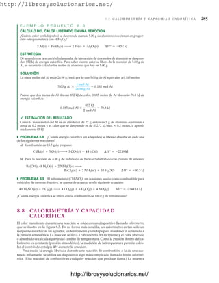 http://librosysolucionarios.net/
8.8 C A L O R I M E T R Í A Y C A P A C I D A D C A L O R Í F I C A 285
E J E M P L O R E S U E L T O 8 . 3
CÁLCULO DEL CALOR LIBERADO EN UNA REACCIÓN
¿Cuánto calor (en kilojoules) se desprende cuando 5.00 g de aluminio reaccionan en propor-
ción estequiométrica con el Fe2O3?
ESTRATEGIA
De acuerdo con la ecuación balanceada, de la reacción de dos moles de aluminio se despren-
den 852 kJ de energía calorífica. Para saber cuánto calor se libera de la reacción de 5.00 g de
Al, es necesario calcular los moles de aluminio que hay en 5.00 g.
SOLUCIÓN
La masa molar del Al es de 26.98 g/mol, por lo que 5.00 g de Al equivalen a 0.185 moles:
Puesto que dos moles de Al liberan 852 kJ de calor, 0.185 moles de Al liberarán 78.8 kJ de
energía calorífica:
 ESTIMACIÓN DEL RESULTADO
Como la masa molar del Al es de alrededor de 27 g, entonces 5 g de aluminio equivalen a
cerca de 0.2 moles y el calor que se desprende es de 852/2 kJ/mol  0.2 moles, o aproxi-
madamente 85 kJ.
쑺 PROBLEMA 8.8 ¿Cuánta energía calorífica (en kilojoules) se libera o absorbe en cada una
de las siguientes reacciones?
a) Combustión de 15.5 g de propano:
b) Para la reacción de 4.88 g de hidróxido de bario octahidratado con cloruro de amonio:
쑺 PROBLEMA 8.9 El nitrometano (CH3NO2), en ocasiones usado como combustible para
vehículos de carreras dragsters, se quema de acuerdo con la siguiente ecuación:
¿Cuánta energía calorífica se libera con la combustión de 100.0 g de nitrometano?
8.8 CALORIMETRÍA Y CAPACIDAD
CALORÍFICA
El calor transferido durante una reacción se mide con un dispositivo llamado calorímetro,
que se ilustra en la figura 8.7. En su forma más sencilla, un calorímetro es tan sólo un
recipiente aislado con un agitador, un termómetro y una tapa para mantener el contenido a
la presión atmosférica. La reacción se lleva a cabo dentro del recipiente y el calor liberado
o absorbido se calcula a partir del cambio de temperatura. Como la presión dentro del ca-
lorímetro es constante (presión atmosférica), la medición de la temperatura permite calcu-
lar el cambio de entalpía H durante la reacción.
Para medir la energía liberada durante una reacción de combustión, o la de una sus-
tancia inflamable, se utiliza un dispositivo algo más complicado llamado bomba calorimé-
trica. (Una reacción de combustión es cualquier reacción que produce flama.) La muestra
4 CH3NO2(l) + 7 O2(g) ¡ 4 CO2(g) + 6 H2O(g) + 4 NO2(g) ¢H° = -2441.6 kJ
BaCl2(ac) + 2 NH3(ac) + 10 H2O(l) ¢H° = +80.3 kJ
Ba(OH)2
# 8 H2O(s) + 2 NH4Cl(s) ¡
C3H8(g) + 5 O2(g) ¡ 3 CO2(g) + 4 H2O(l) ¢H° = -2219 kJ
0.185 mol Al *
852 kJ
2 mol Al
= 78.8 kJ
5.00 g Al *
1 mol Al
26.98 g Al
= 0.185 mol Al
2 Al(s) + Fe2O3(s) ¡ 2 Fe(s) + Al2O3(s) ¢H° = -852 kJ
www.FreeLibros.org
http://librosysolucionarios.net/
http://librosysolucionarios.net/
 