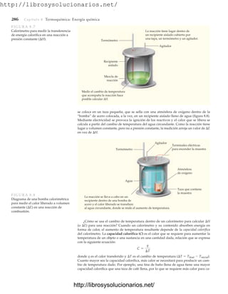 http://librosysolucionarios.net/
286 Capítulo 8 Termoquímica: Energía química
Termómetro
Agitador
Terminales eléctricas
para encender la muestra
Atmósfera
de oxígeno
Taza que contiene
la muestra
Agua
La reacción se lleva a cabo en un
recipiente dentro de una bomba de
acero y el calor liberado se transfiere
al agua circundante, donde se mide el aumento de temperatura.
FIGURA 8.8
Diagrama de una bomba calorimétrica
para medir el calor liberado a volumen
constante (E) en una reacción de
combustión.
se coloca en un taza pequeña, que se sella con una atmósfera de oxígeno dentro de la
“bomba” de acero colocada, a la vez, en un recipiente aislado lleno de agua (figura 8.8).
Mediante electricidad se provoca la ignición de los reactivos y el calor que se libera se
calcula a partir del cambio de temperatura del agua circundante. Como la reacción tiene
lugar a volumen constante, pero no a presión constante, la medición arroja un valor de E
en vez de H.
Termómetro
Agitador
Recipiente
aislado
Mezcla de
reacción
Medir el cambio de temperatura
que acompaña la reacción hace
posible calcular ΔH.
La reacción tiene lugar dentro de
un recipiente aislado cubierto por
una tapa, un termómetro y un agitador.
FIGURA 8.7
Calorímetro para medir la transferencia
de energía calorífica en una reacción a
presión constante (H).
¿Cómo se usa el cambio de temperatura dentro de un calorímetro para calcular H
(o E) para una reacción? Cuando un calorímetro y su contenido absorben energía en
forma de calor, el aumento de temperatura resultante depende de la capacidad calorífica
del calorímetro. La capacidad calorífica (C) es el calor que se requiere para aumentar la
temperatura de un objeto o una sustancia en una cantidad dada, relación que se expresa
con la siguiente ecuación:
donde q es el calor transferido y T es el cambio de temperatura (T  Tfinal  Tinicial).
Cuanto mayor sea la capacidad calorífica, más calor se necesitará para producir un cam-
bio de temperatura dado. Por ejemplo, una tina de baño llena de agua tiene una mayor
capacidad calorífica que una taza de café llena, por lo que se requiere más calor para ca-
C =
q
¢T
www.FreeLibros.org
.
http://librosysolucionarios.net/
http://librosysolucionarios.net/
 