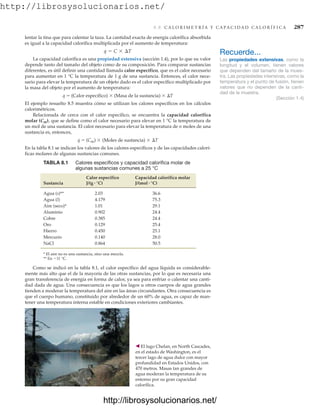 http://librosysolucionarios.net/
8.8 C A L O R I M E T R Í A Y C A P A C I D A D C A L O R Í F I C A 287
lentar la tina que para calentar la taza. La cantidad exacta de energía calorífica absorbida
es igual a la capacidad calorífica multiplicada por el aumento de temperatura:
La capacidad calorífica es una propiedad extensiva (sección 1.4), por lo que su valor
depende tanto del tamaño del objeto como de su composición. Para comparar sustancias
diferentes, es útil definir una cantidad llamada calor específico, que es el calor necesario
para aumentar en 1 °C la temperatura de 1 g de una sustancia. Entonces, el calor nece-
sario para elevar la temperatura de un objeto dado es el calor específico multiplicado por
la masa del objeto por el aumento de temperatura:
q  (Calor específico)  (Masa de la sustancia)  T
El ejemplo resuelto 8.5 muestra cómo se utilizan los calores específicos en los cálculos
calorimétricos.
Relacionada de cerca con el calor específico, se encuentra la capacidad calorífica
molar (Cm), que se define como el calor necesario para elevar en 1 °C la temperatura de
un mol de una sustancia. El calor necesario para elevar la temperatura de n moles de una
sustancia es, entonces,
q  (Cm)  (Moles de sustancia)  T
En la tabla 8.1 se indican los valores de los calores específicos y de las capacidades calorí-
ficas molares de algunas sustancias comunes.
q = C * ¢T Recuerde...
Las propiedades extensivas, como la
longitud y el volumen, tienen valores
que dependen del tamaño de la mues-
tra. Las propiedades intensivas, como la
temperatura y el punto de fusión, tienen
valores que no dependen de la canti-
dad de la muestra.
(Sección 1.4)
TABLA 8.1 Calores específicos y capacidad calorífica molar de
algunas sustancias comunes a 25 °C
Calor específico Capacidad calorífica molar
Sustancia
Agua (s)** 2.03 36.6
Agua (l) 4.179 75.3
Aire (seco)* 1.01 29.1
Aluminio 0.902 24.4
Cobre 0.385 24.4
Oro 0.129 25.4
Hierro 0.450 25.1
Mercurio 0.140 28.0
NaCl 0.864 50.5
* El aire no es una sustancia, sino una mezcla.
** En 11 °C.
J/(mol # °C)
J/(g # °C)
Como se indicó en la tabla 8.1, el calor específico del agua líquida es considerable-
mente más alto que el de la mayoría de las otras sustancias, por lo que es necesaria una
gran transferencia de energía en forma de calor, ya sea para enfriar o calentar una canti-
dad dada de agua. Una consecuencia es que los lagos u otros cuerpos de agua grandes
tienden a moderar la temperatura del aire en las áreas circundantes. Otra consecuencia es
que el cuerpo humano, constituido por alrededor de un 60% de agua, es capaz de man-
tener una temperatura interna estable en condiciones exteriores cambiantes.
䉳 El lago Chelan, en North Cascades,
en el estado de Washington, es el
tercer lago de agua dulce con mayor
profundidad en Estados Unidos, con
470 metros. Masas tan grandes de
agua moderan la temperatura de su
entorno por su gran capacidad
calorífica.
www.FreeLibros.org
http://librosysolucionarios.net/
http://librosysolucionarios.net/
 