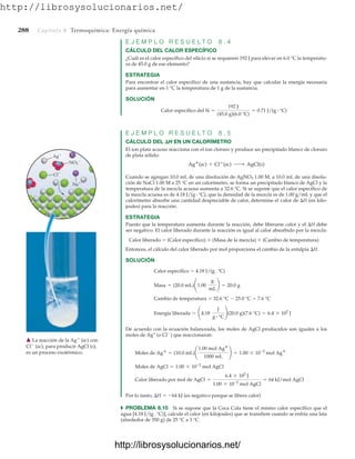 http://librosysolucionarios.net/
288 Capítulo 8 Termoquímica: Energía química
E J E M P L O R E S U E L T O 8 . 4
CÁLCULO DEL CALOR ESPECÍFICO
¿Cuál es el calor específico del silicio si se requieren 192 J para elevar en 6.0 °C la temperatu-
ra de 45.0 g de ese elemento?
ESTRATEGIA
Para encontrar el calor específico de una sustancia, hay que calcular la energía necesaria
para aumentar en 1 °C la temperatura de 1 g de la sustancia.
SOLUCIÓN
E J E M P L O R E S U E L T O 8 . 5
CÁLCULO DEL H EN UN CALORÍMETRO
El ion plata acuoso reacciona con el ion cloruro y produce un precipitado blanco de cloruro
de plata sólido:
Cuando se agregan 10.0 mL de una disolución de AgNO3 1.00 M, a 10.0 mL de una disolu-
ción de NaCl 1.00 M a 25 °C en un calorímetro, se forma un precipitado blanco de AgCl y la
temperatura de la mezcla acuosa aumenta a 32.6 °C. Si se supone que el calor específico de
la mezcla acuosa es de 4.18 J/(g # °C), que la densidad de la mezcla es de 1.00 g/mL y que el
calorímetro absorbe una cantidad despreciable de calor, determine el valor de H (en kilo-
joules) para la reacción.
ESTRATEGIA
Puesto que la temperatura aumenta durante la reacción, debe liberarse calor y el H debe
ser negativo. El calor liberado durante la reacción es igual al calor absorbido por la mezcla:
Calor liberado  (Calor específico)  (Masa de la mezcla)  (Cambio de temperatura)
Entonces, el cálculo del calor liberado por mol proporciona el cambio de la entalpía H.
SOLUCIÓN
Calor específico  4.18 J/(g # °C)
Cambio de temperatura  32.6 °C  25.0 °C  7.6 °C
De acuerdo con la ecuación balanceada, los moles de AgCl producidos son iguales a los
moles de Ag+
(o Cl
) que reaccionaron:
Por lo tanto, H  64 kJ (es negativo porque se libera calor)
쑺 PROBLEMA 8.10 Si se supone que la Coca Cola tiene el mismo calor específico que el
agua [4.18 J/(g # °C)], calcule el calor (en kilojoules) que se transfiere cuando se enfría una lata
(alrededor de 350 g) de 25 °C a 3 °C.
Calor liberado por mol de AgCl =
6.4 * 102
J
1.00 * 10-2
mol AgCl
= 64 kJ/mol AgCl
Moles de AgCl = 1.00 * 10-2
mol AgCl
Moles de Ag
= (10.0 mL)¢
1.00 mol Ag
1000 mL
≤ = 1.00 * 10-2
mol Ag
Energía liberada = ¢4.18
J
g # °C
≤(20.0 g)(7.6 °C) = 6.4 * 102
J
Masa = (20.0 mL)¢1.00
g
mL
≤ = 20.0 g
Ag
(ac) + Cl
(ac) ¡ AgCl(s)
Calor específico del Si =
192 J
(45.0 g)(6.0 °C)
= 0.71 J/(g # °C)
Ag
Na
Cl
NO3

䉱 La reacción de la Ag
(ac) con
Cl
(ac), para producir AgCl (s),
es un proceso exotérmico.
www.FreeLibros.org
http://librosysolucionarios.net/
http://librosysolucionarios.net/
 