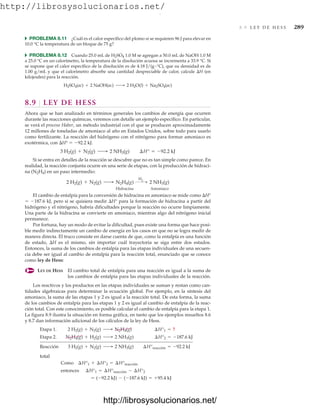 http://librosysolucionarios.net/
8.9 L E Y D E H E S S 289
쑺 PROBLEMA 8.11 ¿Cuál es el calor específico del plomo si se requieren 96 J para elevar en
10.0 °C la temperatura de un bloque de 75 g?
쑺 PROBLEMA 8.12 Cuando 25.0 mL de H2SO4 1.0 M se agregan a 50.0 mL de NaOH 1.0 M
a 25.0 °C en un calorímetro, la temperatura de la disolución acuosa se incrementa a 33.9 °C. Si
se supone que el calor específico de la disolución es de 4.18 J/(g °C), que su densidad es de
1.00 g/mL y que el calorímetro absorbe una cantidad despreciable de calor, calcule H (en
kilojoules) para la reacción.
8.9 LEY DE HESS
Ahora que se han analizado en términos generales los cambios de energía que ocurren
durante las reacciones químicas, veremos con detalle un ejemplo específico. En particular,
se verá el proceso Haber, un método industrial con el que se producen aproximadamente
12 millones de toneladas de amoniaco al año en Estados Unidos, sobre todo para usarlo
como fertilizante. La reacción del hidrógeno con el nitrógeno para formar amoniaco es
exotérmica, con H°  92.2 kJ.
Si se entra en detalles de la reacción se descubre que no es tan simple como parece. En
realidad, la reacción conjunta ocurre en una serie de etapas, con la producción de hidraci-
na (N2H4) en un paso intermedio:
Hidracina Amoniaco
El cambio de entalpía para la conversión de hidracina en amoniaco se mide como H°
 187.6 kJ, pero si se quisiera medir H° para la formación de hidracina a partir del
hidrógeno y el nitrógeno, habría dificultades porque la reacción no ocurre limpiamente.
Una parte de la hidracina se convierte en amoniaco, mientras algo del nitrógeno inicial
permanece.
Por fortuna, hay un modo de evitar la dificultad, pues existe una forma que hace posi-
ble medir indirectamente un cambio de energía en los casos en que no se logra medir de
manera directa. El truco consiste en darse cuenta de que, como la entalpía es una función
de estado, H es el mismo, sin importar cuál trayectoria se siga entre dos estados.
Entonces, la suma de los cambios de entalpía para las etapas individuales de una secuen-
cia debe ser igual al cambio de entalpía para la reacción total, enunciado que se conoce
como ley de Hess:
LEY DE HESS El cambio total de entalpía para una reacción es igual a la suma de
los cambios de entalpía para las etapas individuales de la reacción.
Los reactivos y los productos en las etapas individuales se suman y restan como can-
tidades algebraicas para determinar la ecuación global. Por ejemplo, en la síntesis del
amoniaco, la suma de las etapas 1 y 2 es igual a la reacción total. De esta forma, la suma
de los cambios de entalpía para las etapas 1 y 2 es igual al cambio de entalpía de la reac-
ción total. Con este conocimiento, es posible calcular el cambio de entalpía para la etapa 1.
La figura 8.9 ilustra la situación en forma gráfica, en tanto que los ejemplos resueltos 8.6
y 8.7 dan información adicional de los cálculos de la ley de Hess.
total
= (-92.2 kJ) - (-187.6 kJ) = +95.4 kJ
entonces ¢H°1 = ¢H°reacción - ¢H°2
Como ¢H°1 + ¢H°2 = ¢H°reacción
Reacción 3 H2(g) + N2(g) ¡ 2 NH3(g) ¢H°reacción = -92.2 kJ
Etapa 2. N2H4(g) + H2(g) ¡ 2 NH3(g) ¢H°2 = -187.6 kJ
Etapa 1. 2 H2(g) + N2(g) ¡ N2H4(g) ¢H°1 = ?
2 H2(g) + N2(g) ¡ N2H4(g)
H2  2 NH3(g)
3 H2(g) + N2(g) ¡ 2 NH3(g) ¢H° = -92.2 kJ
H2SO4(ac) + 2 NaOH(ac) ¡ 2 H2O(l) + Na2SO4(ac)
www.FreeLibros.org
.
http://librosysolucionarios.net/
http://librosysolucionarios.net/
 