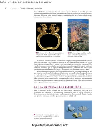 http://librosysolucionarios.net/
2 Capítulo 1 Química: Materia y medición
En realidad, el mundo natural es demasiado complejo como para entenderlo con sólo
mirarlo y reflexionar en él; para comprenderlo se necesita un enfoque más activo. Deben
hacerse preguntas específicas y realizar experimentos para encontrar sus respuestas. Sólo
cuando se conocen los resultados de muchos experimentos es posible sugerir una inter-
pretación, o hipótesis, que los explique. La hipótesis se utiliza para hacer más predicciones
y sugerir más experimentos hasta llegar a una explicación consistente llamada teoría.
Es importante recordar que cuando se estudia química, o cualquier otra ciencia, hay
que tomar en cuenta que las teorías científicas no son leyes de la naturaleza, por lo que no
se pueden demostrar en forma absoluta. La razón: siempre existe la posibilidad de que un
experimento nuevo dé resultados que no pueden explicarse mediante la teoría imperante.
Todo lo que una teoría hace es ofrecer la mejor explicación del momento. Si experimentos
nuevos arrojan resultados que las teorías son incapaces de explicar, éstas deberán modifi-
carse o quizás incluso reemplazarse.
1.2 LA QUÍMICA Y LOS ELEMENTOS
Todo lo que usted ve está formado por uno o más de los 114 elementos conocidos en la
actualidad. Un elemento es una sustancia fundamental que no puede cambiarse o
descomponerse en otra más simple por medios químicos. El mercurio, la plata y el azufre
son ejemplos comunes, como los que se muestran en la tabla 1.1.
䉱 El oro, uno de los elementos más valiosos,
es apreciado desde la antigüedad debido a
su belleza y su resistencia a la corrosión.
䉱 El hierro, aunque se utiliza mucho
como material para estructuras,
se corroe con facilidad.
䉴 Muestras de mercurio, plata y azufre
(colocadas en sentido horario a partir de
la figura superior izquierda).
duras y brillantes, en tanto que otras son suaves y opacas. También es probable que usted
observe que sustancias distintas se comportan de maneras diferentes: el hierro se oxida, a
diferencia del oro; el cobre conduce la electricidad y el azufre no. ¿Cómo explicar éstas y
muchas otras observaciones?
www.FreeLibros.org
http://librosysolucionarios.net/
http://librosysolucionarios.net/
 
