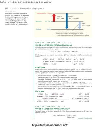 http://librosysolucionarios.net/
290 Capítulo 8 Termoquímica: Energía química
E J E M P L O R E S U E L T O 8 . 6
USO DE LA LEY DE HESS PARA CALCULAR UN H°
El metano, constituyente principal del gas natural, se quema en presencia del oxígeno para
producir dióxido de carbono y agua:
Use la siguiente información para calcular H° (en kilojoules) para la combustión del
metano:
ESTRATEGIA
Es frecuente que se necesite intentar por ensayo y error, pero la idea es combinar las reac-
ciones individuales de manera que su suma sea la reacción deseada. Los puntos importantes
que hay que tener en cuenta son los siguientes:
• Todos los reactivos [CH4(g) y O2(g)] deben estar a la izquierda.
• Todos los productos [CO2(g) y H2O(l)] deben estar a la derecha.
• Todos los productos intermedios [CH2O(g) y H2O(g)] deben estar en ambos lados,
izquierdo y derecho, de manera que se cancelen.
• Una reacción escrita a la inversa de la dirección dada debe tener
cambiado el signo de su H° (sección 8.7).
• Si se multiplica una reacción por un coeficiente [ está multiplicada por 2],
entonces debe multiplicarse H° para la reacción por el mismo coeficiente.
SOLUCIÓN
E J E M P L O R E S U E L T O 8 . 7
USO DE LA LEY DE HESS PARA CALCULAR H°
Se conoce como gas de agua a la mezcla de CO y H2 preparada por la reacción de vapor con
carbono a 1000 °C:
“Gas de agua”
C(s) + H2O(g) ¡ CO(g) + H2(g)
¢H° = -899 kJ
CH4(g) + 2 O2(g) ¡ CO2(g) + 2 H2O(l)
2 [¢H° = -44.0 kJ] = -88.0 kJ
2 [H2O(g) ¡ H2O(l)]
¢H° = -527 kJ
CH2O(g) + O2(g) ¡ CO2(g) + H2O(g)
¢H° = -284 kJ
CH4(g) + O2(g) ¡ CH2O(g) + H2O(g)
H2O(g) : H2O(l)
[H2O(g) : H2O(l)]
H2O(l) ¡ H2O(g) ¢H° = 44.0 kJ
CH2O(g) + O2(g) ¡ CO2(g) + H2O(g) ¢H° = -527 kJ
CH4(g) + O2(g) ¡ CH2O(g) + H2O(g) ¢H° = -284 kJ
CH4(g) + 2 O2(g) ¡ CO2(g) + 2 H2O(l)
Intermedios H2  N2H4
3 H2  N2
2 NH3
Reactivos
Producto
(Total)
(Etapa 2)
(Etapa 1)
ΔH°  95.4 kJ
ΔH°  92.2 kJ
ΔH°  187.6 kJ
El cambio de entalpía para la reacción total es igual
a la suma de los cambios de entalpía para las etapas
1 y 2 individuales, enunciado que se conoce como ley de Hess.
FIGURA 8.9
Representación de los cambios de
entalpía para las etapas de la síntesis
del amoniaco a partir del nitrógeno
y el hidrógeno. Si se conocen los
valores de H° para la etapa 2 y
para la reacción total, entonces es
posible calcular H° para la etapa 1.
continúa en la siguiente página
www.FreeLibros.org
http://librosysolucionarios.net/
http://librosysolucionarios.net/
 