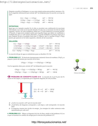 http://librosysolucionarios.net/
8.9 L E Y D E H E S S 291
Después se purifica el hidrógeno y se usa como materia prima para producir amoniaco. Uti-
lice la siguiente información para calcular H° (en kilojoules) para la reacción con el gas de
agua:
ESTRATEGIA
Igual que en el ejemplo resuelto 8.6, la idea es encontrar una combinación de reacciones
individuales cuya suma sea la reacción deseada. En este caso, es necesario invertir las etapas
segunda y tercera, así como multiplicar ambas por 1/2 para balancear la ecuación general.
Al hacerlo, el signo de la entalpía cambia para aquellas etapas que deben ser cambiadas y
multiplicadas por 1/2. (De manera alternativa, se puede multiplicar la primera etapa por 2
para después dividir el resultado final entre 2.) Observe que se cancelan CO2(g) y O2(g),
puesto que aparecen en los lados izquierdo y derecho de las ecuaciones.
SOLUCIÓN
La reacción del gas de agua es endotérmica pues se absorben 131.3 kJ.
쑺 PROBLEMA 8.13 El disolvente desengrasante industrial cloruro de metileno, CH2Cl2, se
prepara a partir del metano por reacción con el cloro:
Use los siguientes datos para calcular H° (en kilojoules) para la reacción:
PROBLEMA DE CONCEPTO CLAVE 8.14 La reacción de A con B, para dar D,
ocurre en dos etapas y se representa por el siguiente diagrama de la ley de Hess.
CH3Cl(g) + Cl2(g) ¡ CH2Cl2(g) + HCl(g) ¢H° = -104 kJ
CH4(g) + Cl2(g) ¡ CH3Cl(g) + HCl(g) ¢H° = -98.3 kJ
CH4(g) + 2 Cl2(g) ¡ CH2Cl2(g) + 2 HCl(g)
C(s) + H2O(g) ¡ CO(g) + H2(g) ¢H° = 131.3 kJ
12 [2 H2O(g) ¡ 2 H2(g) + O2(g)] 12 [¢H° = 483.6 kJ] = 241.8 kJ
12 [2 CO2(g) ¡ 2 CO(g) + O2(g)] 12 [¢H° = 566.0 kJ] = 283.0 kJ
C(s) + O2(g) ¡ CO2(g) ¢H° = -393.5 kJ
2 H2(g) + O2(g) ¡ 2 H2O(g) ¢H° = -483.6 kJ
2 CO(g) + O2(g) ¡ 2 CO2(g) ¢H° = -566.0 kJ
C(s) + O2(g) ¡ CO2(g) ¢H° = -393.5 kJ
Cloruro de metileno
?
?
?
2) C  B D ΔH°  50 kJ
1) A  B C ΔH°  100 kJ
a) ¿Cuál es la ecuación y H° para la reacción neta?
b) ¿Cuál flecha del diagrama corresponde a cuál etapa y cuál corresponde a la reacción
neta?
c) El diagrama muestra tres niveles de energía. ¿Las energías de cuáles sustancias están
representadas por cada uno?
쑺 PROBLEMA 8.15 Dibuje un diagrama de la ley de Hess, similar al del problema 8.14, en
el que se muestren los cambios de energía para la reacción del problema 8.13.
www.FreeLibros.org
http://librosysolucionarios.net/
http://librosysolucionarios.net/
 